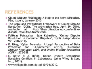  Online Dispute Resolution: A Step in the Right Direction,
PSA, Issue V, January 2010.
 The Legal and Institutional Framework of Online Dispute
Resolution (ODR), The Arbitration Hub, April 29, 2016,
available at http://thearbitrationhub.com/online-
dispute-resolution-framework.
 Feliksas Petrauskas, Eglė Kybartien, ‘Online Dispute
Resolution in Consumer Disputes’, 18(3) Jurisprudence
921–941(2011).
 K. Ukey, ‘Cyber Forensics: A Legal Perspective of Data
Protection and E-Commerce’, (2018), ‘Alternate
Dispute Resolution (ADR) and Online Dispute Resolution
(ODR)’, 272-288.
 E. Katsh & J. Rifkin, Online Dispute Resolution:
Resolving Conflicts in Cyberspace (John Wiley & Sons
Inc., 2001).
 www.wikipedia.com dated 10/04/2019.
 