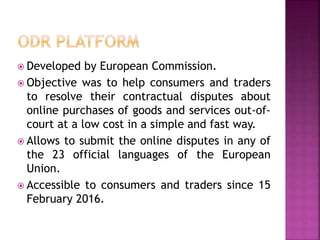  Developed by European Commission.
 Objective was to help consumers and traders
to resolve their contractual disputes about
online purchases of goods and services out-of-
court at a low cost in a simple and fast way.
 Allows to submit the online disputes in any of
the 23 official languages of the European
Union.
 Accessible to consumers and traders since 15
February 2016.
 