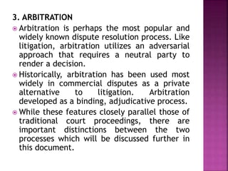 3. ARBITRATION
 Arbitration is perhaps the most popular and
widely known dispute resolution process. Like
litigation, arbitration utilizes an adversarial
approach that requires a neutral party to
render a decision.
 Historically, arbitration has been used most
widely in commercial disputes as a private
alternative to litigation. Arbitration
developed as a binding, adjudicative process.
 While these features closely parallel those of
traditional court proceedings, there are
important distinctions between the two
processes which will be discussed further in
this document.
 