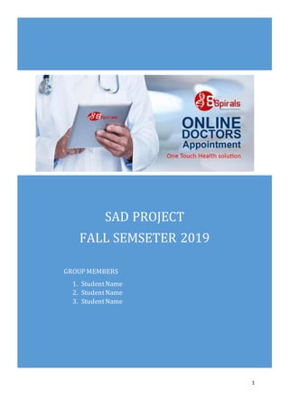 ONLINE DOCTOR APPOINTMENT SYSTEM
1
SAD PROJECT
FALL SEMSETER 2019
GROUP MEMBERS
1. StudentName
2. StudentName
3. StudentName
SUBMITTED TO Teacher Name
 