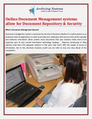Online Document Management systems
allow for Document Repository & Security
What is Document Management System?
Document management system is necessary for all sorts of business whether it’s small business or an
enterprise level of organization in order to provide your employees with access to the all the valuable
and extensive information which contain many documents that your business holds need to be
important part of your overall information technology strategy. However, photocopy or filing
cabinets have been the adequate solution in that past, that won't offer the speed of access to
information, but in this electronic business world you are able to stay one step ahead of the
competition.
 