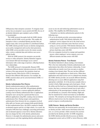 11ISACA JOURNAL Volume 5, 2013©2013 ISACA. All rights reserved. www.isaca.org
IAM practices than enterprise customers. To integrate cloud
service into an enterprise’s access portal with SSO, the use of
an identity federation open standard, such as SAML,
is recommended.
The SAML protocol decouples both the SAML identity
provider and the SAML service provider. This enables the
enterprise to have a centralized identity provider that can
support many other service providers in a distributed fashion.
The SAML identity provider focuses on identity management,
access policy management and security token generation,
while SAML service providers receive the remote security
token, retrieve credential data and reinforce user access
policies locally.
With the SAML protocol, the enterprise can provide
services to other enterprises. Identity federation supports
cross-domain SSO and interchanges access control
information with a wide range of partners, reflecting business
trust relationships.
The SAML protocol is interoperable. Because CSPs
implement different identity federation protocols or different
versions of the same protocol, the enterprise cloud can
leverage Security Token Service (STS) to interoperate
between these different SSO practices. For example, the
SAML assertion token can be converted between SAML 1.1
and SAML 2.0.
Identity Authentication Flow Patterns
Identity authentication patterns reflect authentication
flows between the user and IAM. All participants globally
are required to log into a common application platform,
creating a fan-in identity authentication flow to applications.
Enterprise users can log into a portal and then access
different applications using SSO, creating a fan-out identity
authentication flow. During mergers and acquisitions,
authentication flows between the two companies involved
often spill over because each company holds partial identity.
In three authentication flows, the IAM is required to handle
on-demand requests and do so in high volume. As a result, the
enterprise IAM often faces challenges concerning performance
and on-demand capacity to meet SLAs. Identity federation
does not change the flow of the identity authentication.
However, it decouples the authentication process and access
control process such that regulating identity authentication
occurs at one site and reinforcing authorization occurs at
another. This simplifies the IAM infrastructure.
Enterprises use identity authentication patterns in the
following ways:
• To act as the identity provider, processing employee
authentications locally. With identity federation, the
employees’ service requests fan out to the cloud services.
• To build a private cloud data center that hosts services,
acting as a service provider. With identity federation, the
service requests from different trusted partners fan into this
private cloud data center with SSO.
• For two companies involved in a merger and acquisition
process, where employees’ service requests cross over
different domains and data centers with SSO
Identity Federation Pattern: Trust Domain
The identity federation is about creating a trust domain.
This is the trust relationship of identity authentication and
authorization that reflects the business relationship. A trust
relationship can transfer trust from one party to another,
creating a trust domain chain. The user can have different
credentials in each application or cloud service. When these
applications and cloud services are in a chained trust domain,
the SAML identity provider can reconcile different identities,
allowing users to access different applications using their
appropriate credentials. As in the previous example where a
traveler is both a flight passenger and a hotel guest, if both
the airline and the hotel use a federated identity management
system, they have a contracted mutual trust in each other’s
authentication of the passenger/guest. Initially, the traveler
can self-identify as a customer when booking a flight and
then be transferred for a hotel reservation as an identified
customer. The enterprise can leverage this pattern to integrate
different cloud services into the enterprise remote access
portal to improve overall productivity.
SAML Patterns: Identity and Service Providers
With the trust partnership, the involved parties can act as
an identity provider, which asserts information about the
user, or a service provider, which consumes the assertion
provided by the identity provider. In SAML integration,
the SAML identity provider directly accesses an identity
management system such as LDAP or Active Directory, while
 