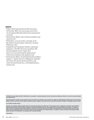 Endnotes
1
ENISA, Cloud Computing Security Risk Assessment,
20 November 2009, www.enisa.europa.eu/activities/
risk-management/files/deliverables/cloud-computing-risk-
assessment
2
Cloud Security Alliance, https://cloudsecurityalliance.org/
education/ccsk/
3
DTS Solution, www.dts-solution.com/?page_id=70
4
Raj, Pethuru; Cloud Enterprise Architecture, Auerbach
Publications, 2012
5
Scoping SIG and Tokenization Taskforce, Information
Supplement: PCI DSS Tokenization Guidelines, PCI
Security Standards Council, August 2011,
https://www.pcisecuritystandards.org/documents/
Tokenization_Guidelines_Info_Supplement.pdf
6
Cloud Security Alliance, SecaaS Implementation Guidance,
Category 1: Identity and Access Management, September
2012, https://downloads.cloudsecurityalliance.org/
initiatives/secaas/SecaaS_Cat_1_IAM_Implementation_
Guidance.pdf
The ISACA Journal is published by ISACA. Membership in the association, a voluntary organization serving IT governance professionals, entitles one to receive an annual subscription
to the ISACA Journal.
Opinions expressed in the ISACA Journal represent the views of the authors and advertisers. They may differ from policies and official statements of ISACA and/or the IT Governance
Institute®
and their committees, and from opinions endorsed by authors’ employers, or the editors of this Journal. ISACA Journal does not attest to the originality of authors’ content.
© 2013 ISACA. All rights reserved.
Instructors are permitted to photocopy isolated articles for noncommercial classroom use without fee. For other copying, reprint or republication, permission must be obtained in
writing from the association. Where necessary, permission is granted by the copyright owners for those registered with the Copyright Clearance Center (CCC), 27 Congress St.,
Salem, MA 01970, to photocopy articles owned by ISACA, for a flat fee of US $2.50 per article plus 25¢ per page. Send payment to the CCC stating the ISSN (1526-7407), date,
volume, and first and last page number of each article. Copying for other than personal use or internal reference, or of articles or columns not owned by the association without
express permission of the association or the copyright owner is expressly prohibited.
www.isaca.org
13 ISACA JOURNAL Volume 5, 2013 ©2013 ISACA. All rights reserved. www.isaca.org
 