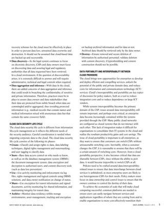 recovery schemes for the cloud must be effectively in place
in order to prevent data loss, unwanted data overwrite and
destruction. It should not be assumed that cloud-based data
are backed up and recoverable.
• Data discovery—As the legal system continues to focus
on electronic discovery, CSPs and data owners must focus
on discovering data and assuring legal and regulatory
authorities that all data requested have been retrieved.
In a cloud environment, if the question of discoverability
arises, it is extremely difficult to answer and will require
administrative, technical and legal controls when required.
• Data aggregation and inference—With data in the cloud,
there are added concerns of data aggregation and inference
that could result in breaching the confidentiality of sensitive
and private information. Therefore, practices must be in
place to assure data owners and data stakeholders that
their data are protected from subtle breach when data are
commingled and/or aggregated, thus revealing protected
information (e.g., medical records that contain names and
medical information mixed with anonymous data but that
contain the same crossover field).
Cloud Data Security Life Cycle
The cloud data security life cycle is different from information
life-cycle management as it reflects the different needs of
the security audience. Careful consideration is needed when
migrating corporate data to the cloud. The cloud data security
life cycle consists of the following six phases:
• Create—Classify and assign rights to data, data labeling
techniques, digital rights management and watermarking,
and user tagging to classify data.
• Store—Base data access control on who needs to know,
as well as on the database management system (DBMS),
the document management system, data encryption and
decryption to authorized users, and content discovery tools
(such as data loss prevention).
• Use—Use activity monitoring and enforcement via log
files, rights management and logical controls using DBMS
solutions, and data owner notification on change of status.
• Share—Use encryption for transit information and signed
documents, activity monitoring for shared information, and
maintaining integrity for transit data.
• Archive—Monitor data residency within storage
environments, asset management, tracking and encryption
on backup archived information and for data at rest.
Archived data should be retrieved only by the data owner.
• Destroy—Ensure removal and secure deletion of
information by authorized personnel; validate deletion
with content discovery. Cryptoshredding and content
construction should not be possible.
Data Portability and Interoperability Between
Cloud Providers
The cloud brings new opportunities for enterprises to develop
and deploy efficient and compelling services, unlock the
potential of the public and private domain data, and reduce
costs for information and communications technology (ICT)
services. Cloud’s interoperability and portability are key topics
of discussion for policy makers, both as a tool to reduce
integration costs and to reduce dependence on large ICT
vendors.
While systems interoperability becomes the primary
domain of the CSP, issues around data interoperability still
remain important, and perhaps even critical, as enterprise
data become increasingly contained within the systems
provided through the CSP. Many public cloud networks
are configured as closed systems that do not interact with
each other. This lack of integration makes it difficult for
organizations to consolidate their IT systems in the cloud and
realize the resultant productivity gains and cost savings. The
issue of cloud portability is important to all enterprises, as
they want to ensure that customers can switch CSPs without
unreasonable switching costs. Inevitably, when a customer
changes the CSP, it is reasonable to assume that there will be
a certain amount of switching costs. However, from a cloud
portability perspective, it also becomes critical that data are
shareable between CSPs, since without the ability to port
data, it would become impossible to switch CSPs at all.
Policies need to be crafted around data-interoperability-
related issues to ensure that data interchange between cloud
services is unhindered, as most enterprise users are likely to
use heterogeneous CSPs for their needs. Policy makers must
focus on data ownership and control issues to ensure that the
owners continue to control the destiny of their data.
To achieve the economies of scale that will make cloud
computing successful, common platforms are needed to
ensure users can easily navigate between services and
applications regardless of where they are coming from and to
enable organizations to more cost-effectively transition their
5ISACA JOURNAL Volume 5, 2013©2013 ISACA. All rights reserved. www.isaca.org
 