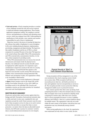 • Tools and services—Cloud computing introduces a number
of new challenges around the tools and services required
to build and maintain running applications. These include
application management utilities, the coupling to external
services, and dependencies on libraries and operating system
services, which may originate from CSPs. Understanding the
ramifications of who provides, owns, operates and assumes
responsibility for each of these is fundamental.
Hypervisor security is the process of ensuring the hypervisor
(the software that enables virtualization) is secure throughout
its life cycle, including during development, implementation,
provisioning, management and deprovisioning. The hypervisor
that enables virtualization and the use of VMs is a critical
component for securing VM assets in the cloud. The hypervisor
is the central software that enables VM-to-VM communication
and VM-to-external-entity communication; therefore, it is the
most critical component in providing security.
VM-to-VM communication does not traverse the network
infrastructure and remains inside the physical server;
therefore, the traditional network security firewalls cannot
be deployed for traffic inspection. It is important to give
consideration to hypervisor security in the form of a security
virtual appliance. A virtual firewall that operates at the
hypervisor level provides security among VMs and increases
visibility of the communications among authorized VMs.
Without such mechanisms in place, the organization is likely
to be susceptible to blind attacks.
A common hypervisor security deployment is illustrated
in figure 2 where products such as the virtual GW (vGW)
product from Juniper Networks or Cisco ASA 1000V are
providing security to the individual VMs. Security and
compliance concerns are first-order priorities for virtualized
data center and cloud deployments.
Encryption and Key Management
Cloud users and providers need to protect against data loss,
leakage and theft. Encryption of personal and enterprise data
is widely used and, in some cases, mandated by laws and
regulations around the world. Cloud customers want the same
level of data encryption services for data at rest and in motion
and want their providers to encrypt their data to ensure
protection—no matter where the data are physically located.
Likewise, the CSP needs to protect its customers’ sensitive
data to avoid embarrassment and protect its own integrity.
Figure 2—Virtual Machine Hypervisor Security Deployment
Strong encryption with key management is one of the
core mechanisms that cloud computing systems should
use to protect data. While encryption itself does not
necessarily prevent data loss, safe-harbor provisions in
laws and regulations treat lost encrypted data as not lost at
all. The encryption provides resource protection while key
management enables access to protected resources.
One common question that often comes up during cloud
computing discussions is where the enterprise data are stored.
Data sovereignty raises issues for businesses adopting cloud
computing for sensitive data. CSPs often store customer
data in various geographical locations to ensure scalability,
efficiency and resiliency—often on a common platform shared
by multiple tenants. The organization’s data may not reside
within the same country as the business, and privacy laws and
jurisdictions may vary dramatically among countries
and regions.
When moving applications to the cloud, the organization
must understand not only where its users reside, but also
7ISACA JOURNAL Volume 5, 2013©2013 ISACA. All rights reserved. www.isaca.org
Virtual Network
Physical Security Is “Blind” to
Traffic Between Virtual Machines
VM1
HYPERVISOR
VM2
VIRTUAL
SWITCH
VM3
ESXHost
 
