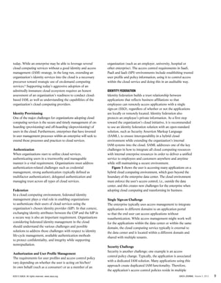 9ISACA JOURNAL Volume 5, 2013©2013 ISACA. All rights reserved. www.isaca.org
today. While an enterprise may be able to leverage several
cloud computing services without a good identity and access
management (IAM) strategy, in the long run, extending an
organization’s identity services into the cloud is a necessary
precursor toward strategic use of on-demand computing
services.6
Supporting today’s aggressive adoption of an
admittedly immature cloud ecosystem requires an honest
assessment of an organization’s readiness to conduct cloud-
based IAM, as well as understanding the capabilities of the
organization’s cloud computing providers.
Identity Provisioning
One of the major challenges for organizations adopting cloud
computing services is the secure and timely management of on-
boarding (provisioning) and off-boarding (deprovisioning) of
users in the cloud. Furthermore, enterprises that have invested
in user management processes within an enterprise will seek to
extend those processes and practices to cloud services.
Authentication
When organizations start to utilize cloud services,
authenticating users in a trustworthy and manageable
manner is a vital requirement. Organizations must address
authentication-related challenges such as credential
management, strong authentication (typically defined as
multifactor authentication), delegated authentication and
managing trust across all types of cloud services.
Federation
In a cloud computing environment, federated identity
management plays a vital role in enabling organizations
to authenticate their users of cloud services using the
organization’s chosen identity provider (IdP). In that context,
exchanging identity attributes between the CSP and the IdP in
a secure way is also an important requirement. Organizations
considering federated identity management in the cloud
should understand the various challenges and possible
solutions to address those challenges with respect to identity
life-cycle management, available authentication methods
to protect confidentiality, and integrity while supporting
nonrepudiation.
Authorization and User Profile Management
The requirements for user profiles and access control policy
vary depending on whether the user is acting on his/her/
its own behalf (such as a consumer) or as a member of an
organization (such as an employer, university, hospital or
other enterprise). The access control requirements in SaaS,
PaaS and IaaS (SPI) environments include establishing trusted
user profile and policy information, using it to control access
within the cloud service and doing this in an auditable way.
Identity Federation
Identity federation builds a trust relationship between
applications that reflects business affiliations so that
employees can remotely access applications with a single
sign-on (SSO), regardless of whether or not the applications
are locally or remotely located. Identity federation also
protects an employee’s private information. As a first step
toward the organization’s cloud initiative, it is recommended
to use an identity federation solution with an open-standard
solution, such as Security Assertion Markup Language
(SAML), to ensure interoperability in a hybrid cloud
environment while extending the organization’s internal
IAM systems into the cloud. SAML addresses one of the key
challenges in how to integrate all cloud computing resources
with internal enterprise resources in order to deliver a unified
service to employees and customers anywhere and anytime
while still maintaining a secure environment.
Figure 3 shows the user is accessing many applications on a
hybrid cloud computing environment, which goes beyond the
boundary of the enterprise data center. The cloud environment
must enforce the user’s access control, i.e., outside the data
center, and this creates new challenges for the enterprise when
adopting cloud computing and transforming its business.
Single Sign-on Challenge
The enterprise typically uses access management to integrate
applications in different domains to an application portal
so that the end user can access applications without
reauthentication. While access management might work well
for the applications within the data center or within the same
domain, the cloud computing service typically is external to
the data center and is located within a different domain and
shared with multiple tenants.
Security Challenge
Security is another challenge; one example is an access
control policy change. Typically, the application is associated
with a dedicated IAM solution. Many applications using this
approach create duplicated IAM functionality. Therefore,
the application’s access control policies reside in multiple
 