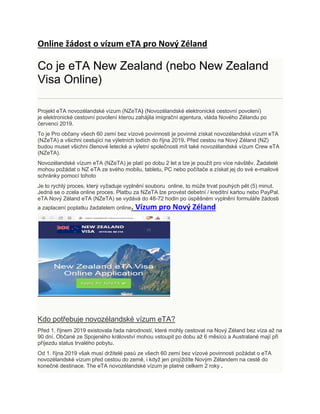 Online žádost o vízum eTA pro Nový Zéland
Co je eTA New Zealand (nebo New Zealand
Visa Online)
Projekt eTA novozélandské vízum (NZeTA) (Novozélandské elektronické cestovní povolení)
je elektronické cestovní povolení kterou zahájila imigrační agentura, vláda Nového Zélandu po
červenci 2019.
To je Pro občany všech 60 zemí bez vízové povinnosti je povinné získat novozélandské vízum eTA
(NZeTA) a všichni cestující na výletních lodích do října 2019. Před cestou na Nový Zéland (NZ)
budou muset všichni členové letecké a výletní společnosti mít také novozélandské vízum Crew eTA
(NZeTA).
Novozélandské vízum eTA (NZeTA) je platí po dobu 2 let a lze je použít pro více návštěv. Žadatelé
mohou požádat o NZ eTA ze svého mobilu, tabletu, PC nebo počítače a získat jej do své e-mailové
schránky pomocí tohoto
Je to rychlý proces, který vyžaduje vyplnění souboru online, to může trvat pouhých pět (5) minut.
Jedná se o zcela online proces. Platbu za NZeTA lze provést debetní / kreditní kartou nebo PayPal.
eTA Nový Zéland eTA (NZeTA) se vydává do 48-72 hodin po úspěšném vyplnění formuláře žádosti
a zaplacení poplatku žadatelem online. Vízum pro Nový Zéland
Kdo potřebuje novozélandské vízum eTA?
Před 1. říjnem 2019 existovala řada národností, které mohly cestovat na Nový Zéland bez víza až na
90 dní. Občané ze Spojeného království mohou vstoupit po dobu až 6 měsíců a Australané mají při
příjezdu status trvalého pobytu.
Od 1. října 2019 však musí držitelé pasů ze všech 60 zemí bez vízové povinnosti požádat o eTA
novozélandské vízum před cestou do země, i když jen projíždíte Novým Zélandem na cestě do
konečné destinace. The eTA novozélandské vízum je platné celkem 2 roky .
 