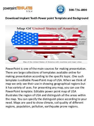 800-736-4000
PowerPoint is one of the main sources for making presentation.
There are large collections of templates available online for
making presentation according to the specific topic. One such
template is editable PowerPoint map of USA. When we think of
map we only see their use in showing geographical regions but
it has variety of uses. For presenting any map, you can use the
PowerPoint template. Editable power point map of USA
illustrates the region of USA and distinguish all the areas within
the map. You can specify the distinguish place according to your
need. Maps are used to show climate, soil quality of different
regions, population, pollution, earthquake prone regions.
Download Implant Teeth Power point Template and Background
 