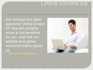 Online Drivers Ed
Get the best and state
approved Online Drivers
ED that will certainly
prove to be beneficial
for you. Just visit our
website and gather
more information about
us.
 http://www.learn2driveusa.com/
 