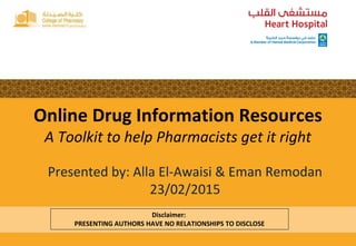 Disclaimer:
PRESENTING AUTHORS HAVE NO RELATIONSHIPS TO DISCLOSE
Online Drug Information Resources
A Toolkit to help Pharmacists get it right
Presented by: Alla El-Awaisi & Eman Remodan
23/02/2015
 