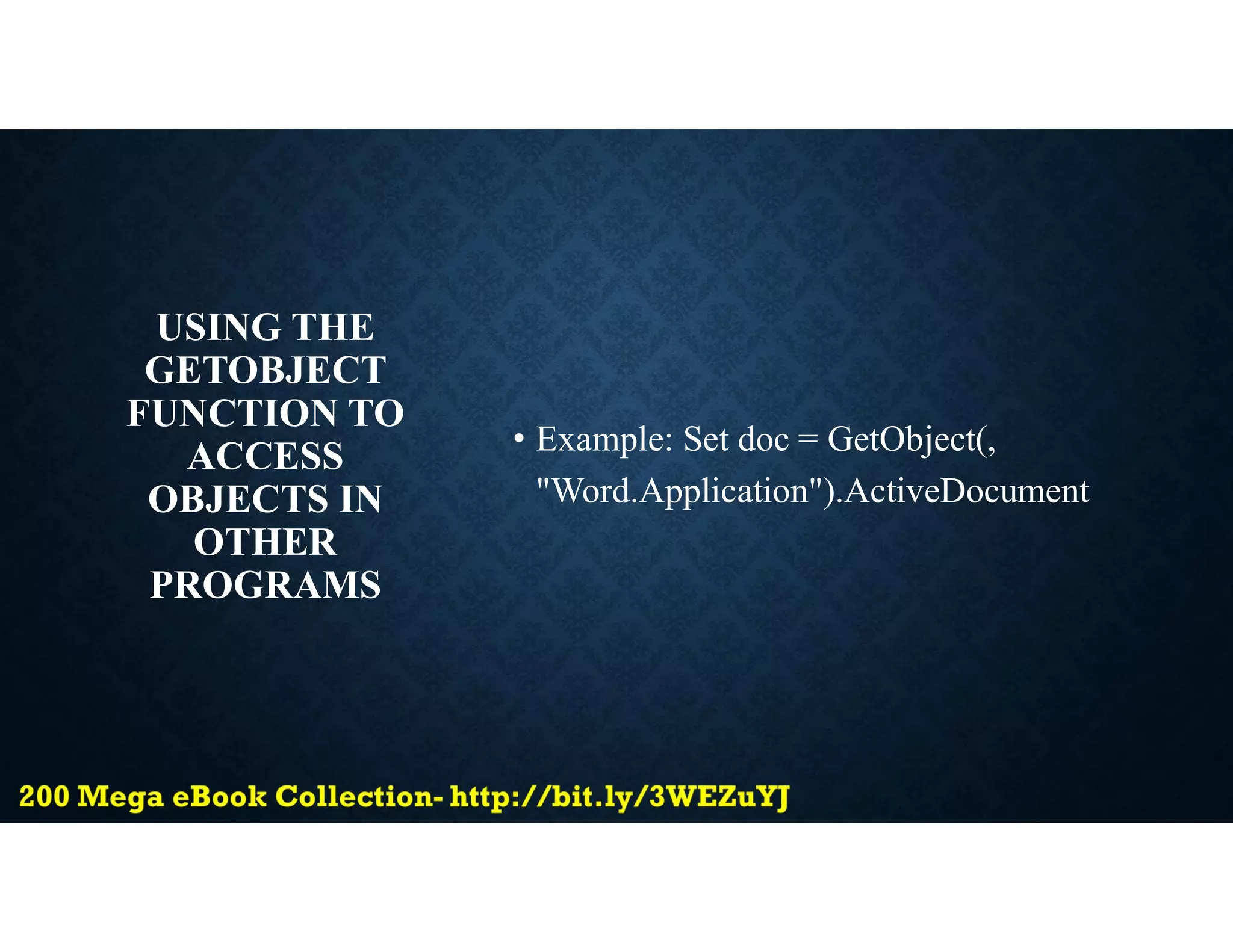 USING THE
GETOBJECT
FUNCTION TO
ACCESS
OBJECTS IN
OTHER
PROGRAMS
• Example: Set doc = GetObject(,
"Word.Application").ActiveDocument
 