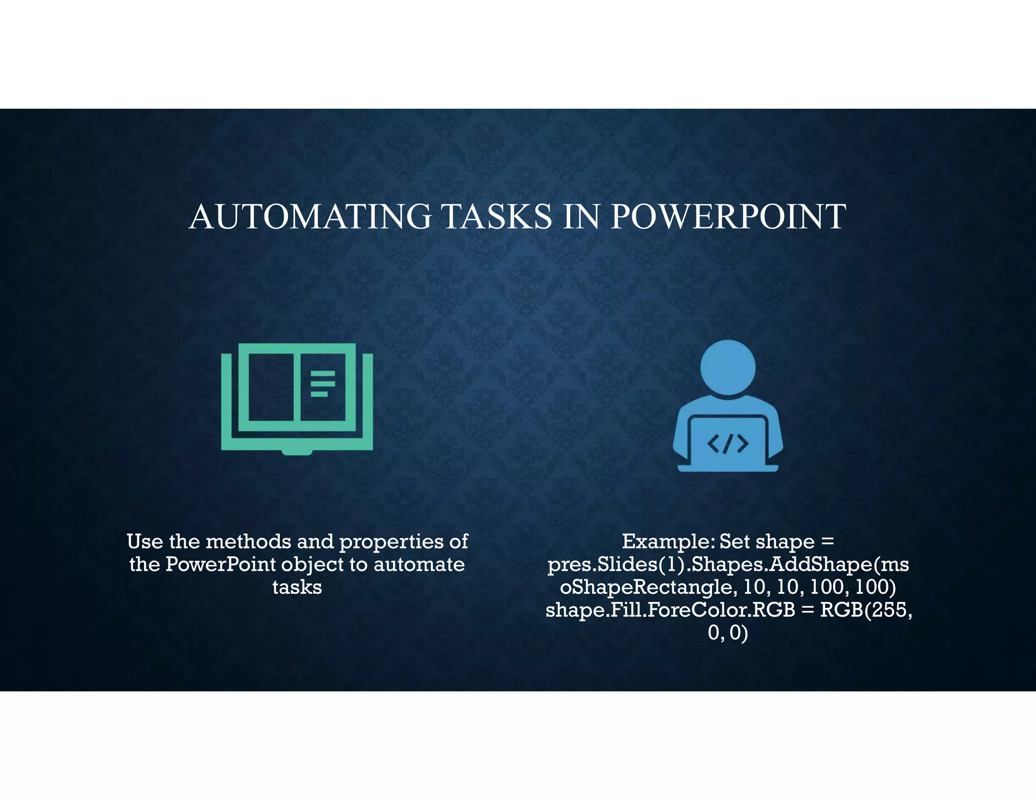 AUTOMATING TASKS IN POWERPOINT
Use the methods and properties of
the PowerPoint object to automate
tasks
Example: Set shape =
pres.Slides(1).Shapes.AddShape(ms
oShapeRectangle, 10, 10, 100, 100)
shape.Fill.ForeColor.RGB = RGB(255,
0, 0)
 