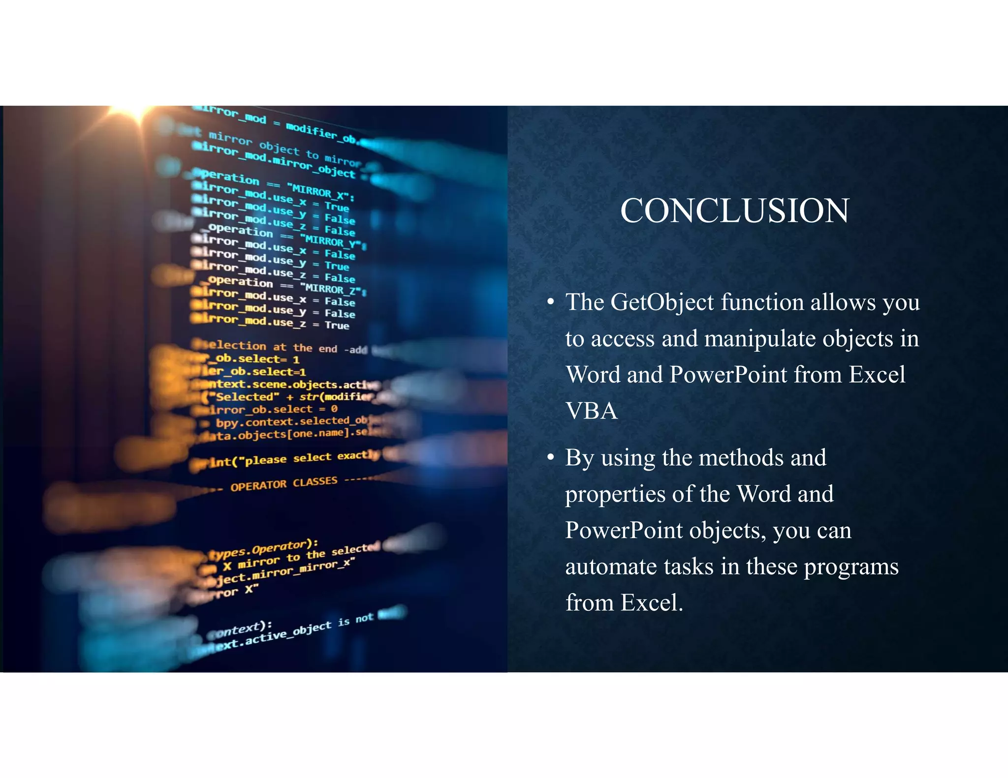 CONCLUSION
• The GetObject function allows you
to access and manipulate objects in
Word and PowerPoint from Excel
VBA
• By using the methods and
properties of the Word and
PowerPoint objects, you can
automate tasks in these programs
from Excel.
 