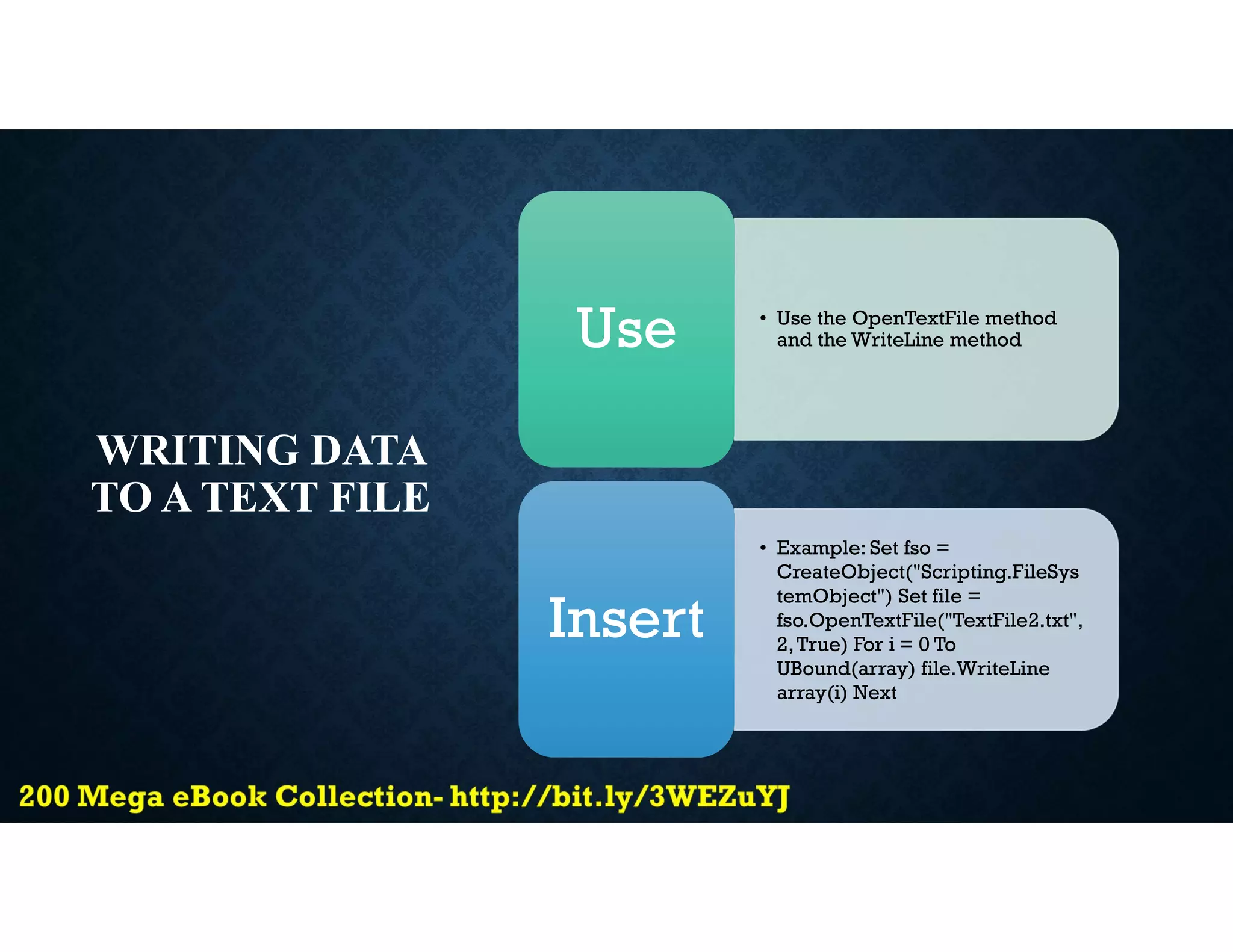 WRITING DATA
TO A TEXT FILE
• Use the OpenTextFile method
and the WriteLine method
Use
• Example: Set fso =
CreateObject("Scripting.FileSys
temObject") Set file =
fso.OpenTextFile("TextFile2.txt",
2,True) For i = 0 To
UBound(array) file.WriteLine
array(i) Next
Insert
 
