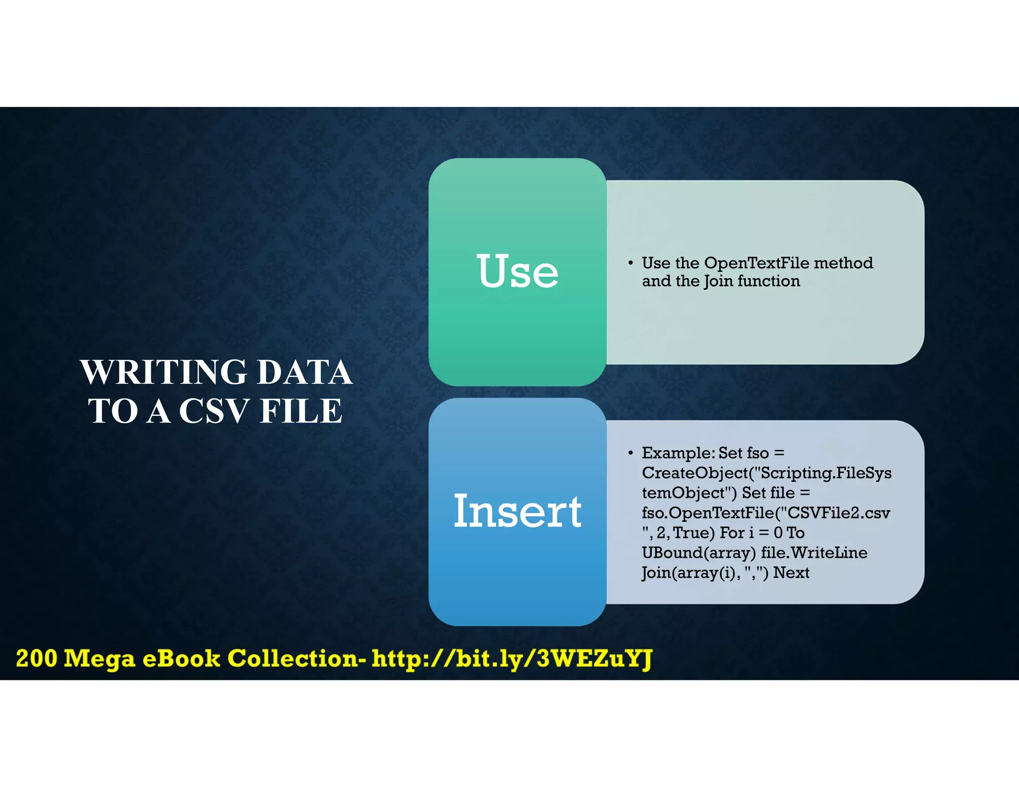 WRITING DATA
TO A CSV FILE
• Use the OpenTextFile method
and the Join function
Use
• Example: Set fso =
CreateObject("Scripting.FileSys
temObject") Set file =
fso.OpenTextFile("CSVFile2.csv
", 2,True) For i = 0 To
UBound(array) file.WriteLine
Join(array(i), ",") Next
Insert
 