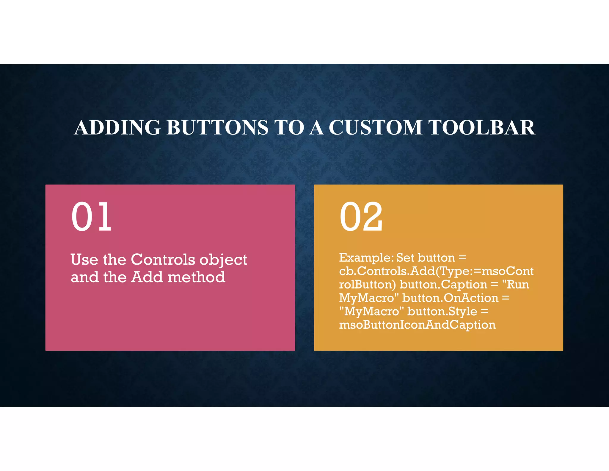 ADDING BUTTONS TO A CUSTOM TOOLBAR
Use the Controls object
and the Add method
01
Example: Set button =
cb.Controls.Add(Type:=msoCont
rolButton) button.Caption = "Run
MyMacro" button.OnAction =
"MyMacro" button.Style =
msoButtonIconAndCaption
02
 