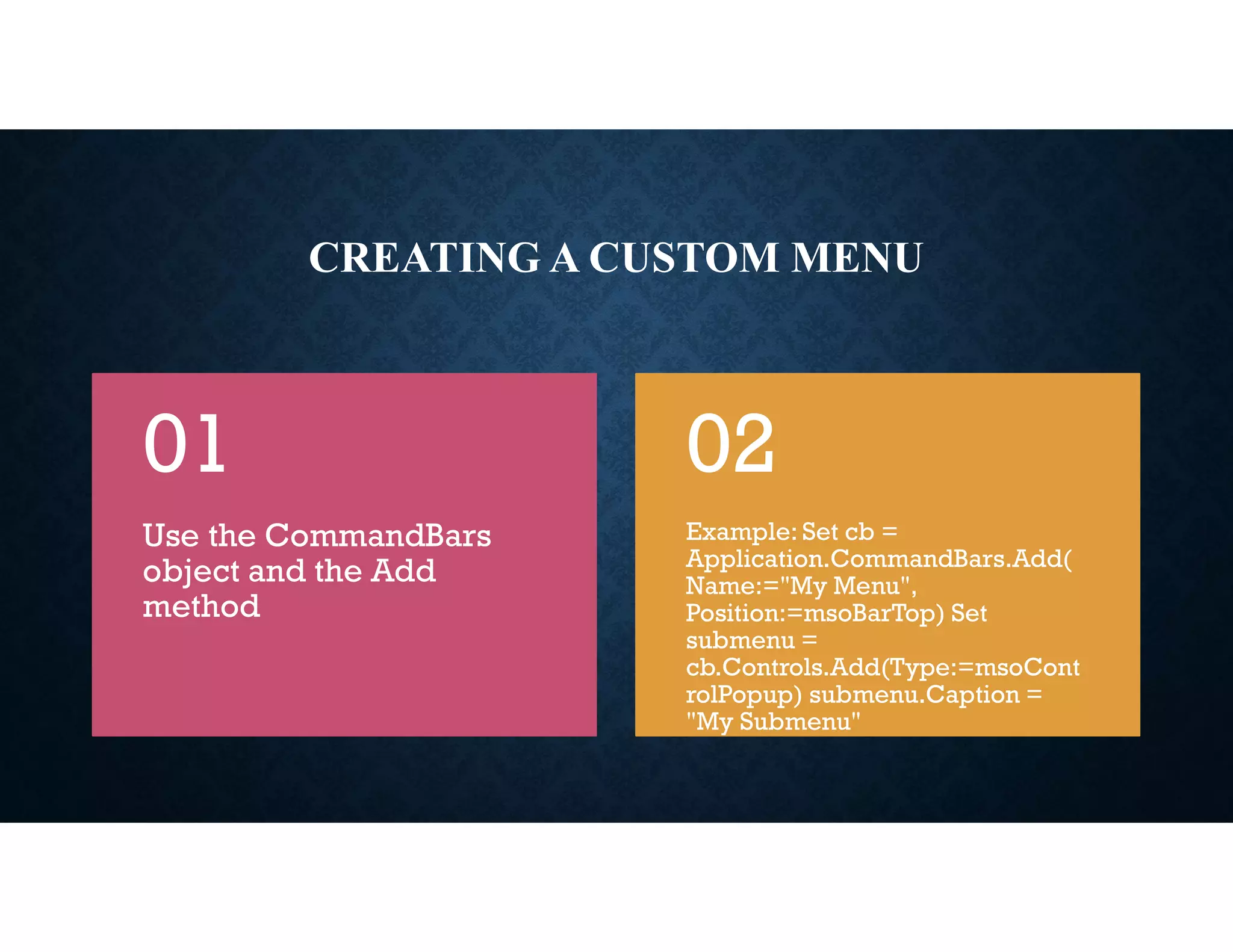 CREATING A CUSTOM MENU
Use the CommandBars
object and the Add
method
01
Example: Set cb =
Application.CommandBars.Add(
Name:="My Menu",
Position:=msoBarTop) Set
submenu =
cb.Controls.Add(Type:=msoCont
rolPopup) submenu.Caption =
"My Submenu"
02
 