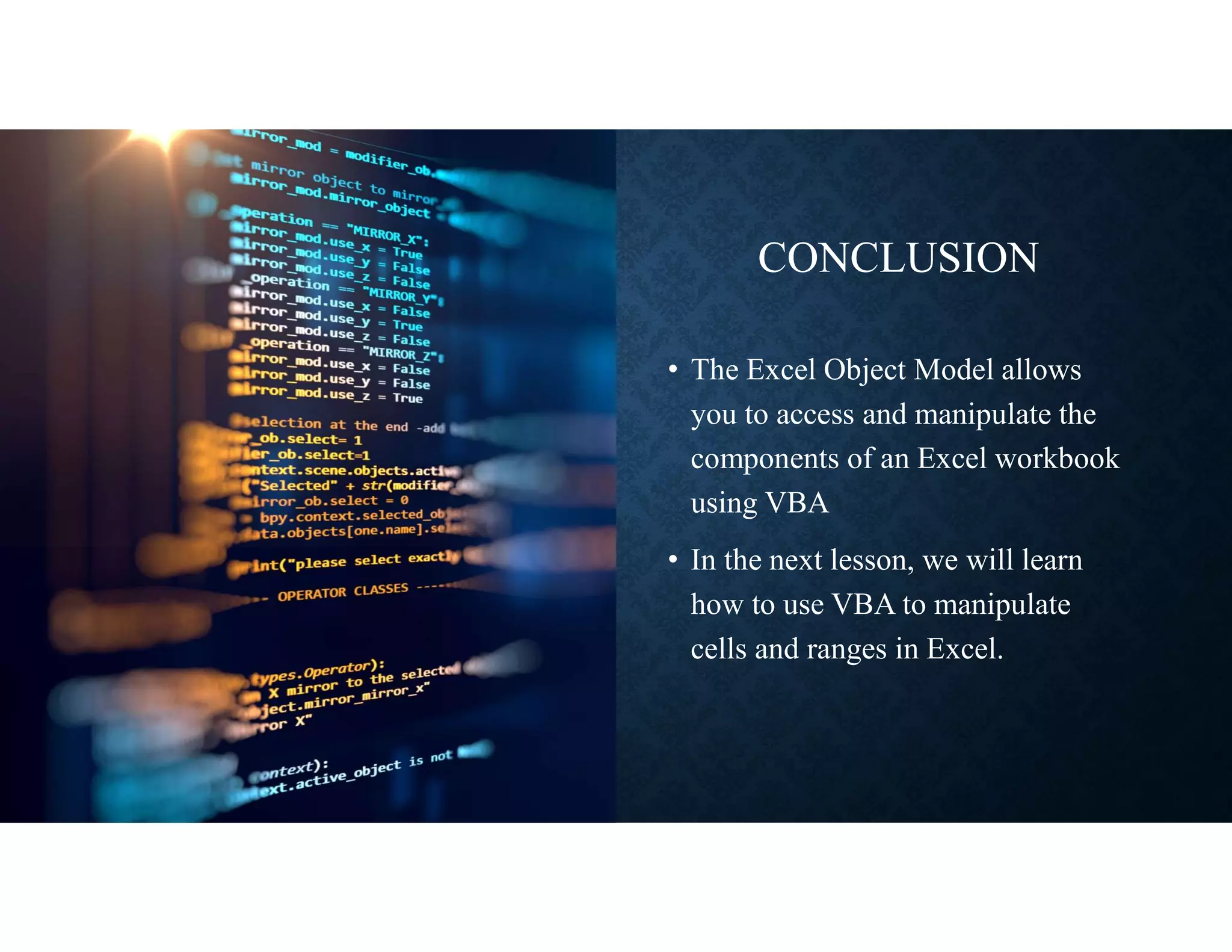CONCLUSION
• The Excel Object Model allows
you to access and manipulate the
components of an Excel workbook
using VBA
• In the next lesson, we will learn
how to use VBA to manipulate
cells and ranges in Excel.
 