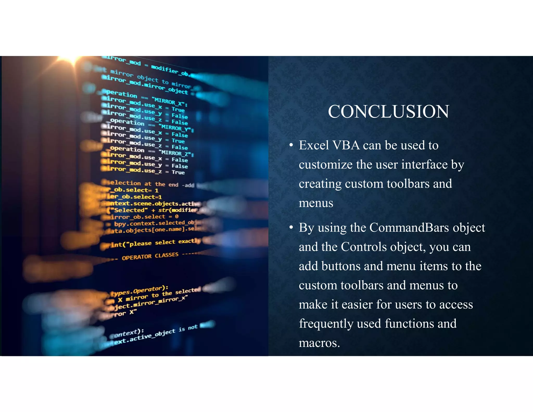 CONCLUSION
• Excel VBA can be used to
customize the user interface by
creating custom toolbars and
menus
• By using the CommandBars object
and the Controls object, you can
add buttons and menu items to the
custom toolbars and menus to
make it easier for users to access
frequently used functions and
macros.
 