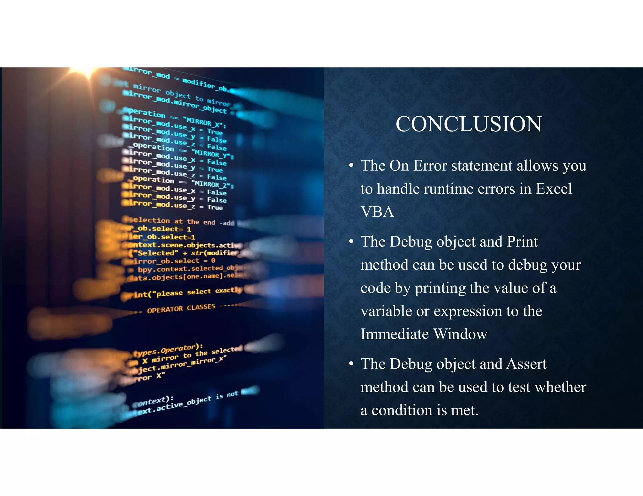 CONCLUSION
• The On Error statement allows you
to handle runtime errors in Excel
VBA
• The Debug object and Print
method can be used to debug your
code by printing the value of a
variable or expression to the
Immediate Window
• The Debug object and Assert
method can be used to test whether
a condition is met.
 