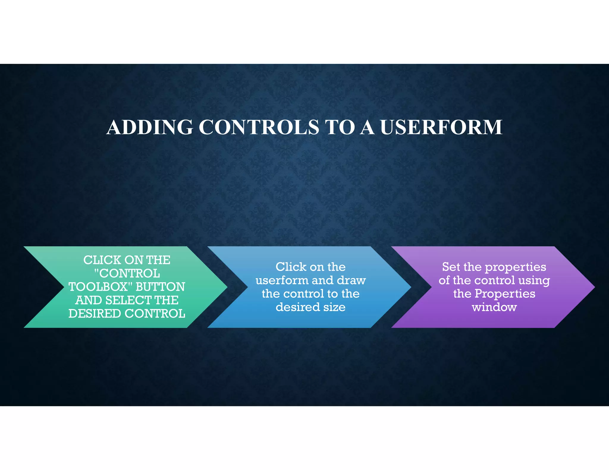 ADDING CONTROLS TO A USERFORM
CLICK ON THE
"CONTROL
TOOLBOX" BUTTON
AND SELECT THE
DESIRED CONTROL
Click on the
userform and draw
the control to the
desired size
Set the properties
of the control using
the Properties
window
 