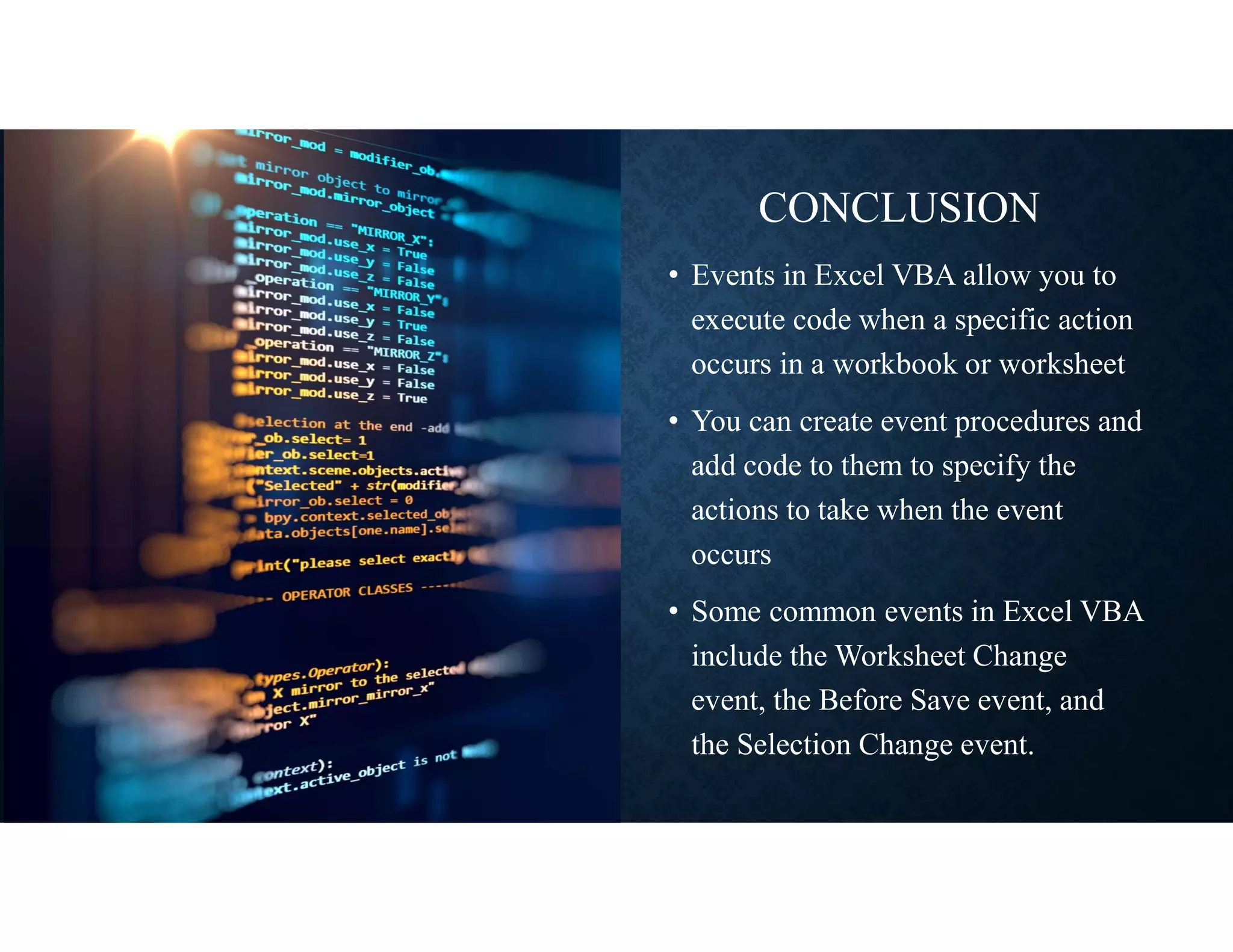 CONCLUSION
• Events in Excel VBA allow you to
execute code when a specific action
occurs in a workbook or worksheet
• You can create event procedures and
add code to them to specify the
actions to take when the event
occurs
• Some common events in Excel VBA
include the Worksheet Change
event, the Before Save event, and
the Selection Change event.
 