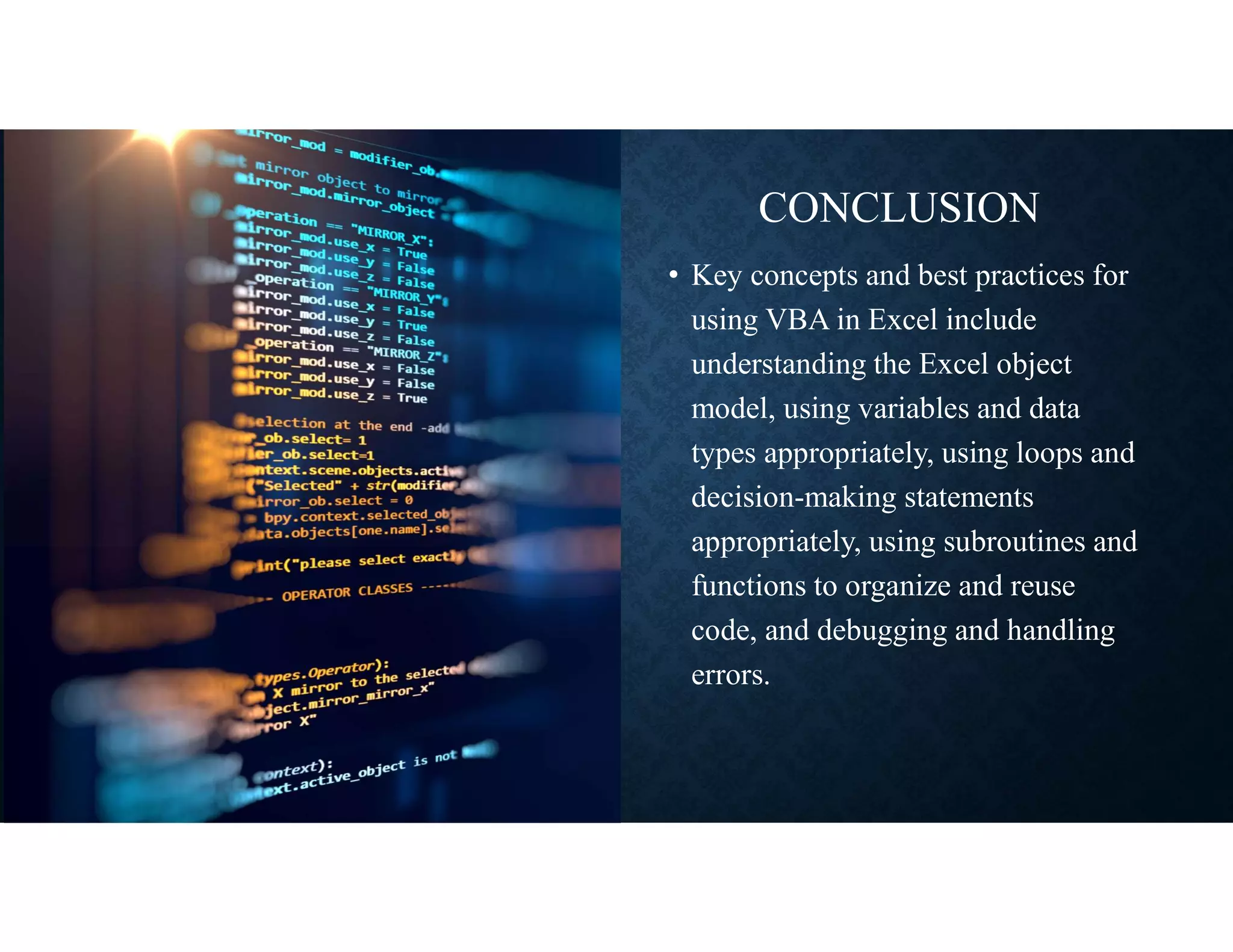 CONCLUSION
• Key concepts and best practices for
using VBA in Excel include
understanding the Excel object
model, using variables and data
types appropriately, using loops and
decision-making statements
appropriately, using subroutines and
functions to organize and reuse
code, and debugging and handling
errors.
 