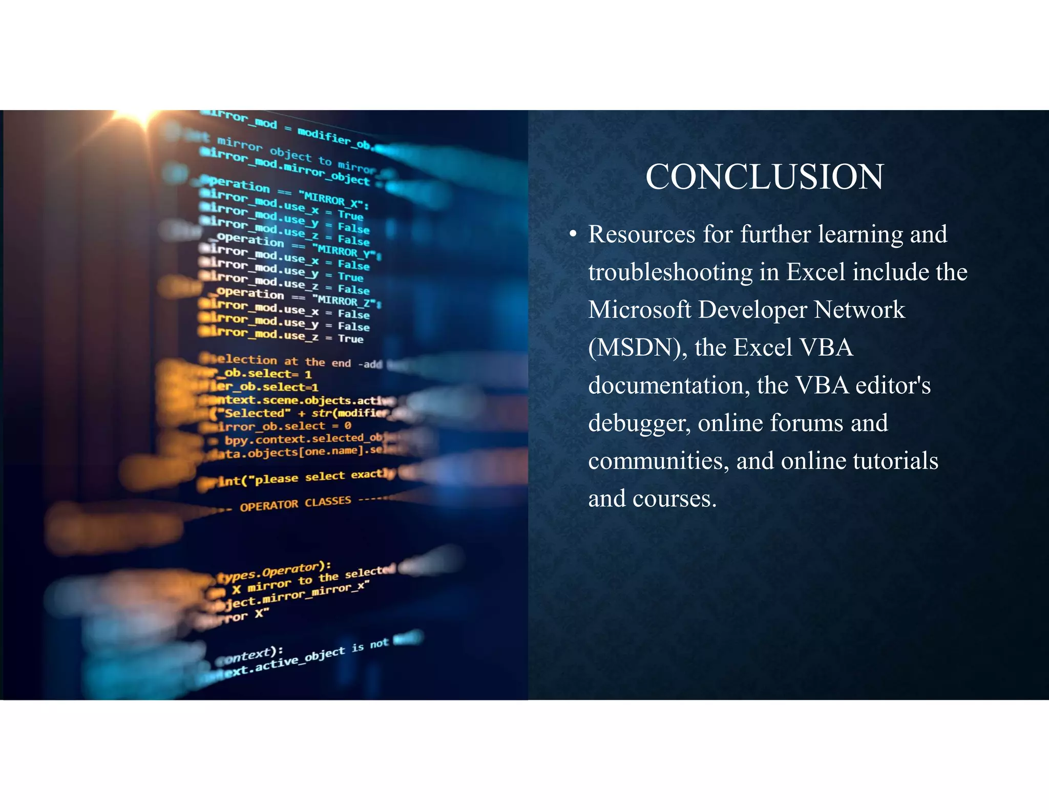 CONCLUSION
• Resources for further learning and
troubleshooting in Excel include the
Microsoft Developer Network
(MSDN), the Excel VBA
documentation, the VBA editor's
debugger, online forums and
communities, and online tutorials
and courses.
 