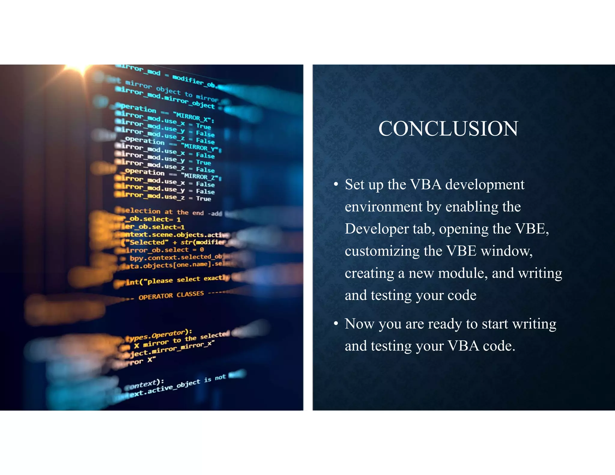 CONCLUSION
• Set up the VBA development
environment by enabling the
Developer tab, opening the VBE,
customizing the VBE window,
creating a new module, and writing
and testing your code
• Now you are ready to start writing
and testing your VBA code.
 