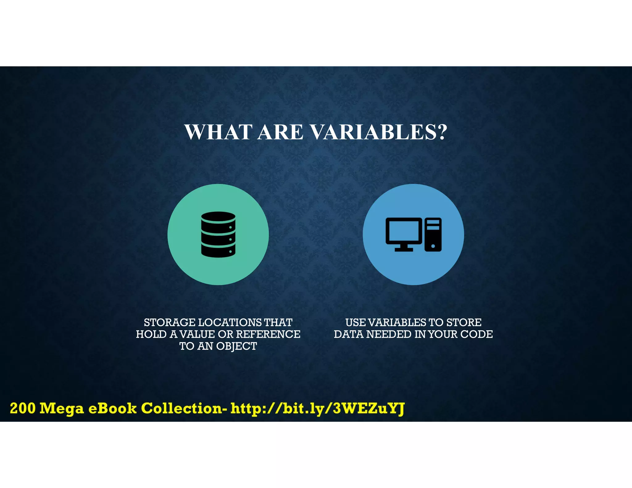 WHAT ARE VARIABLES?
STORAGE LOCATIONS THAT
HOLD A VALUE OR REFERENCE
TO AN OBJECT
USE VARIABLES TO STORE
DATA NEEDED IN YOUR CODE
 