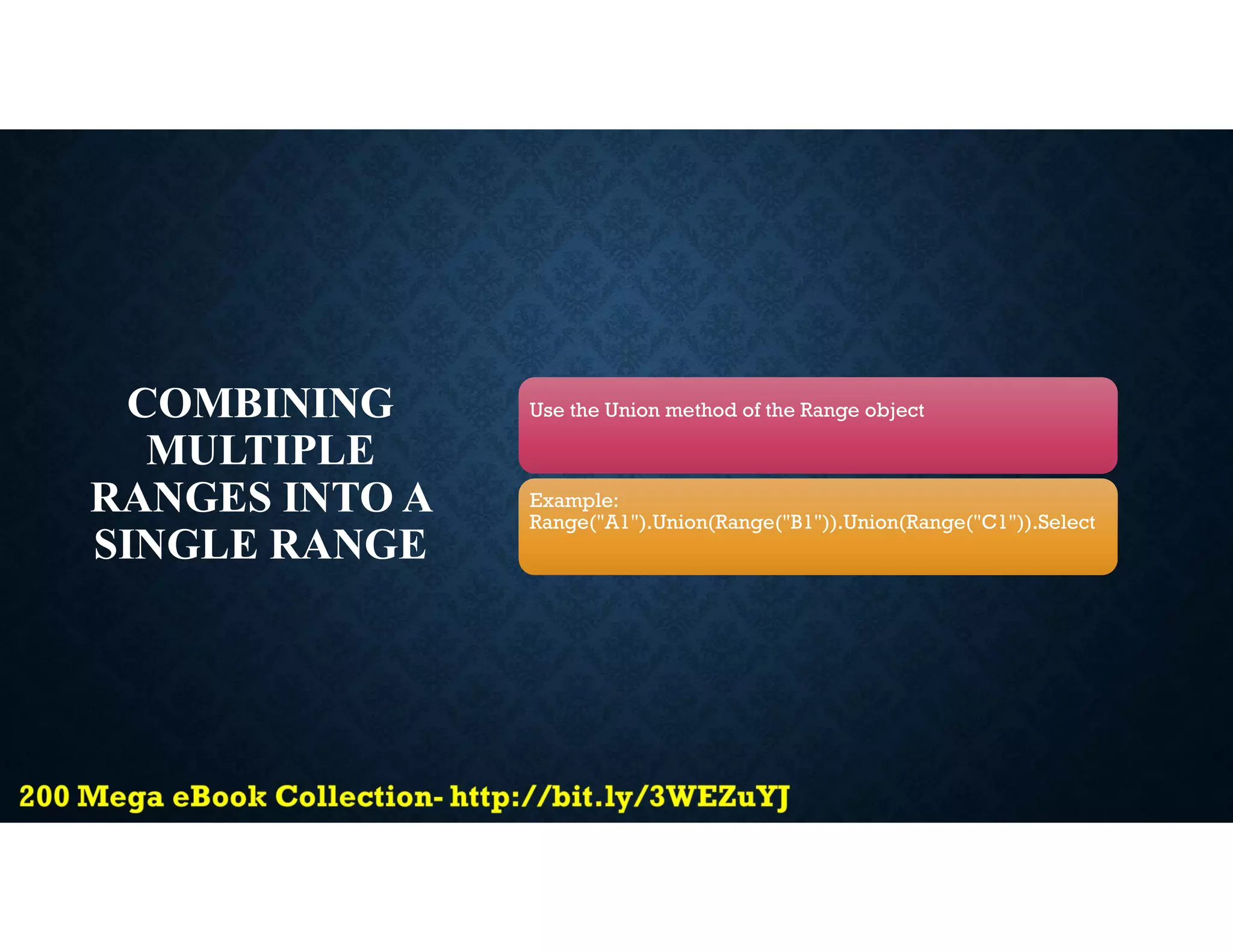 COMBINING
MULTIPLE
RANGES INTO A
SINGLE RANGE
Use the Union method of the Range object
Example:
Range("A1").Union(Range("B1")).Union(Range("C1")).Select
 