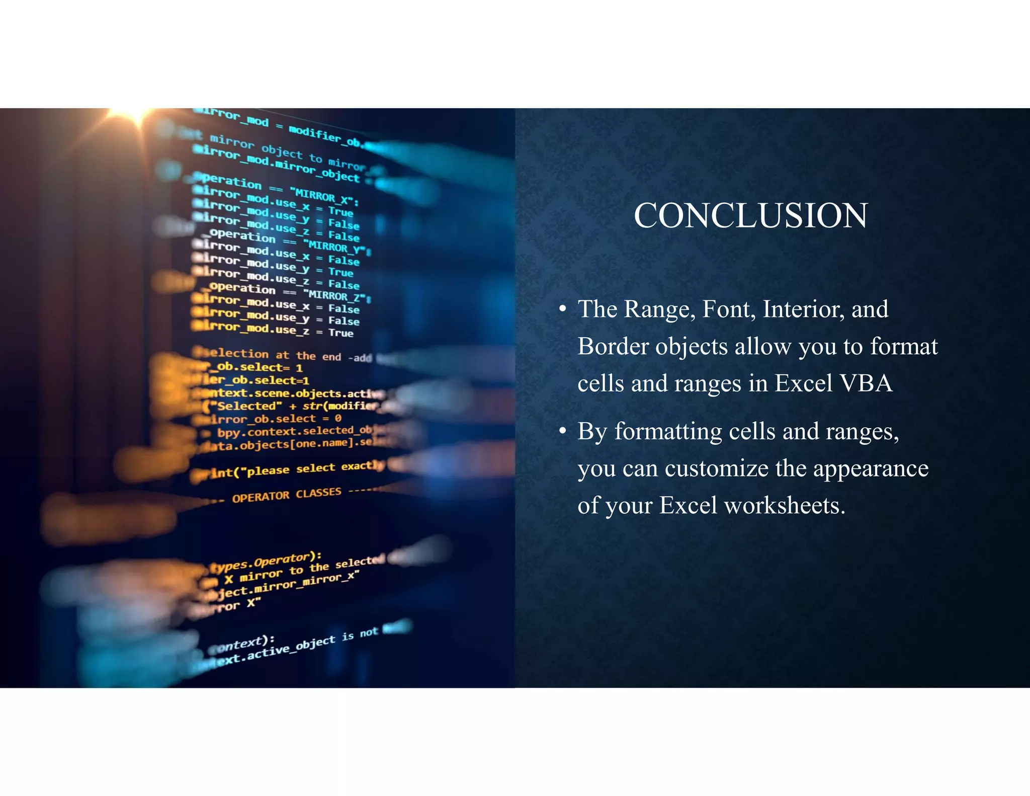 CONCLUSION
• The Range, Font, Interior, and
Border objects allow you to format
cells and ranges in Excel VBA
• By formatting cells and ranges,
you can customize the appearance
of your Excel worksheets.
 