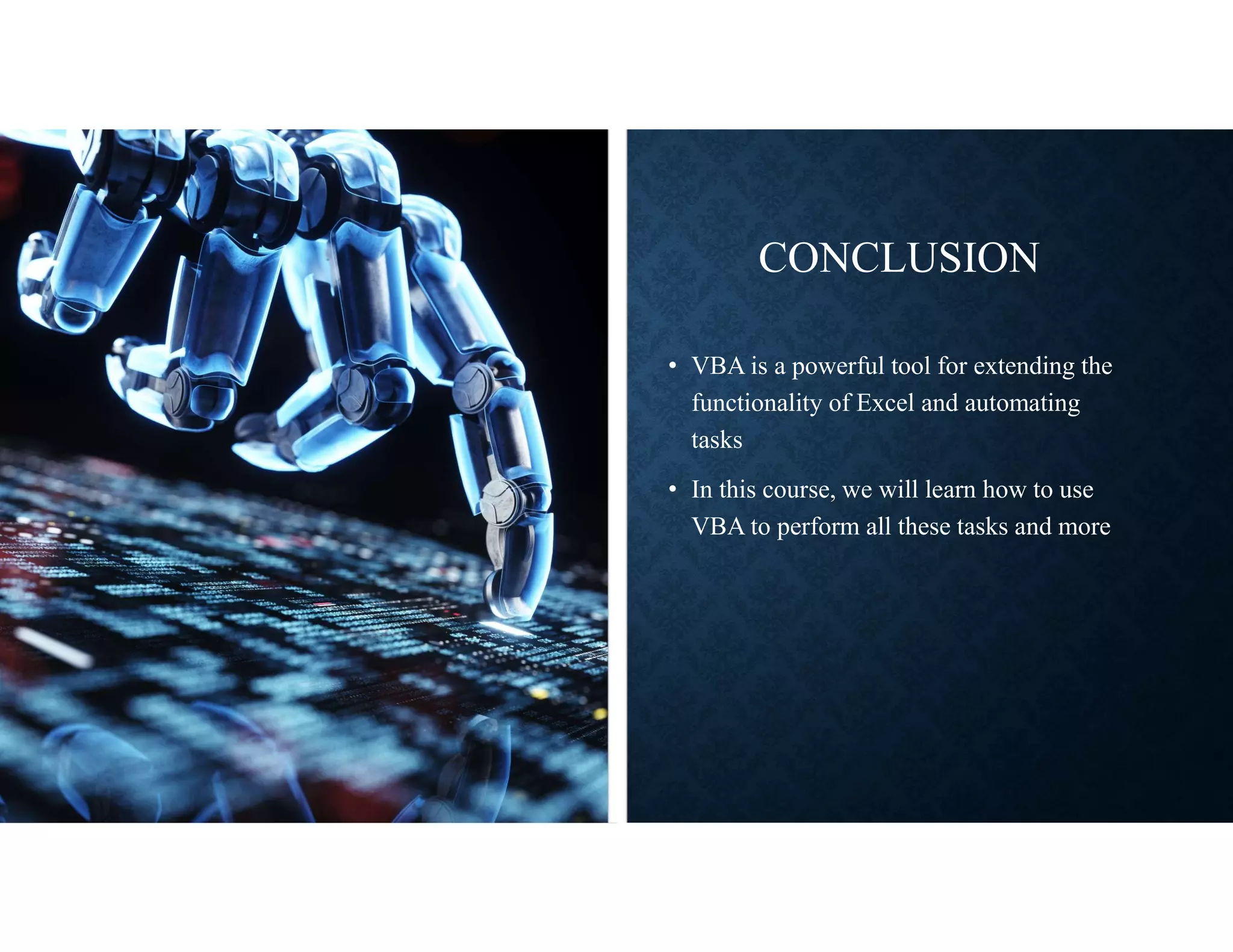 CONCLUSION
• VBA is a powerful tool for extending the
functionality of Excel and automating
tasks
• In this course, we will learn how to use
VBA to perform all these tasks and more
 