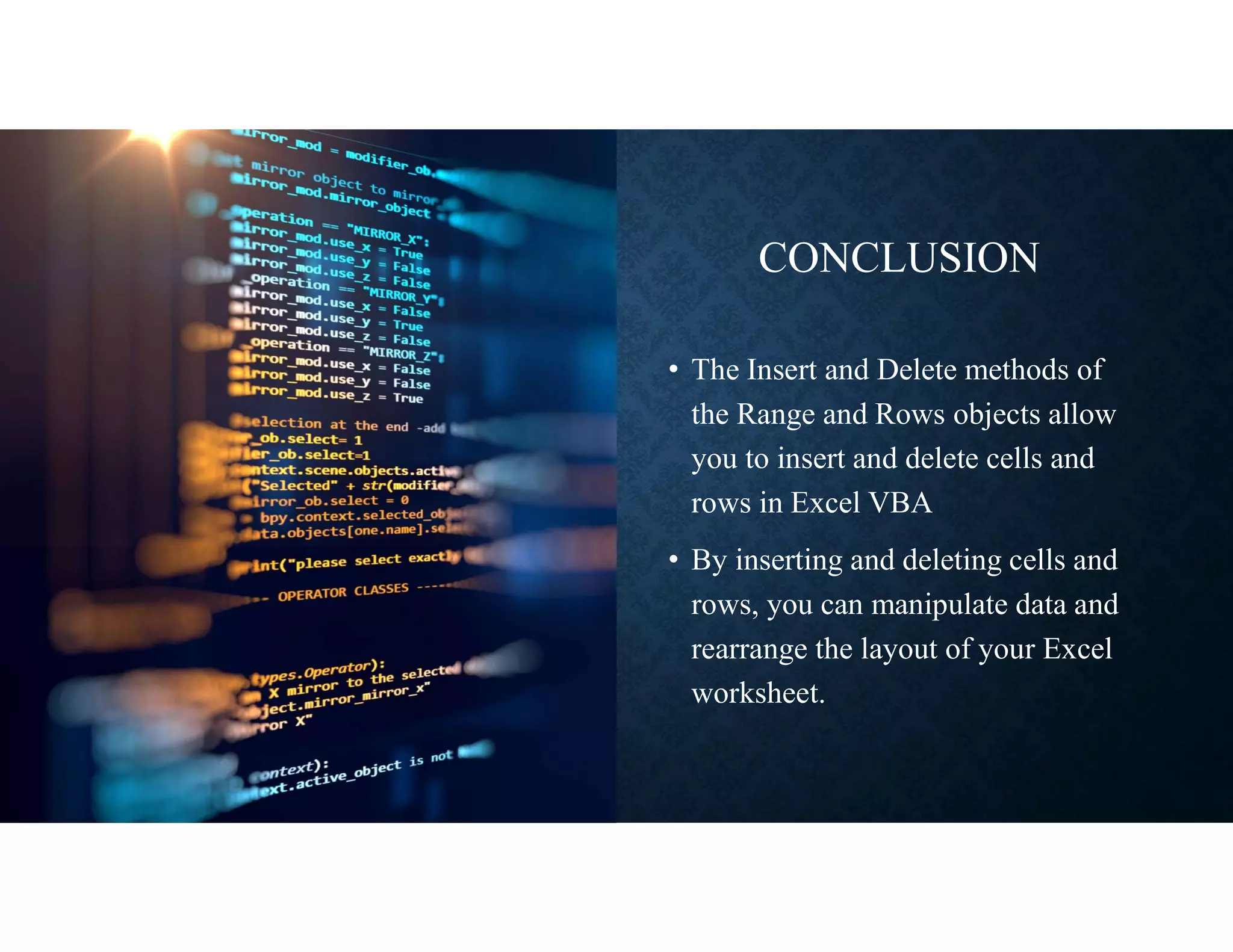 CONCLUSION
• The Insert and Delete methods of
the Range and Rows objects allow
you to insert and delete cells and
rows in Excel VBA
• By inserting and deleting cells and
rows, you can manipulate data and
rearrange the layout of your Excel
worksheet.
 