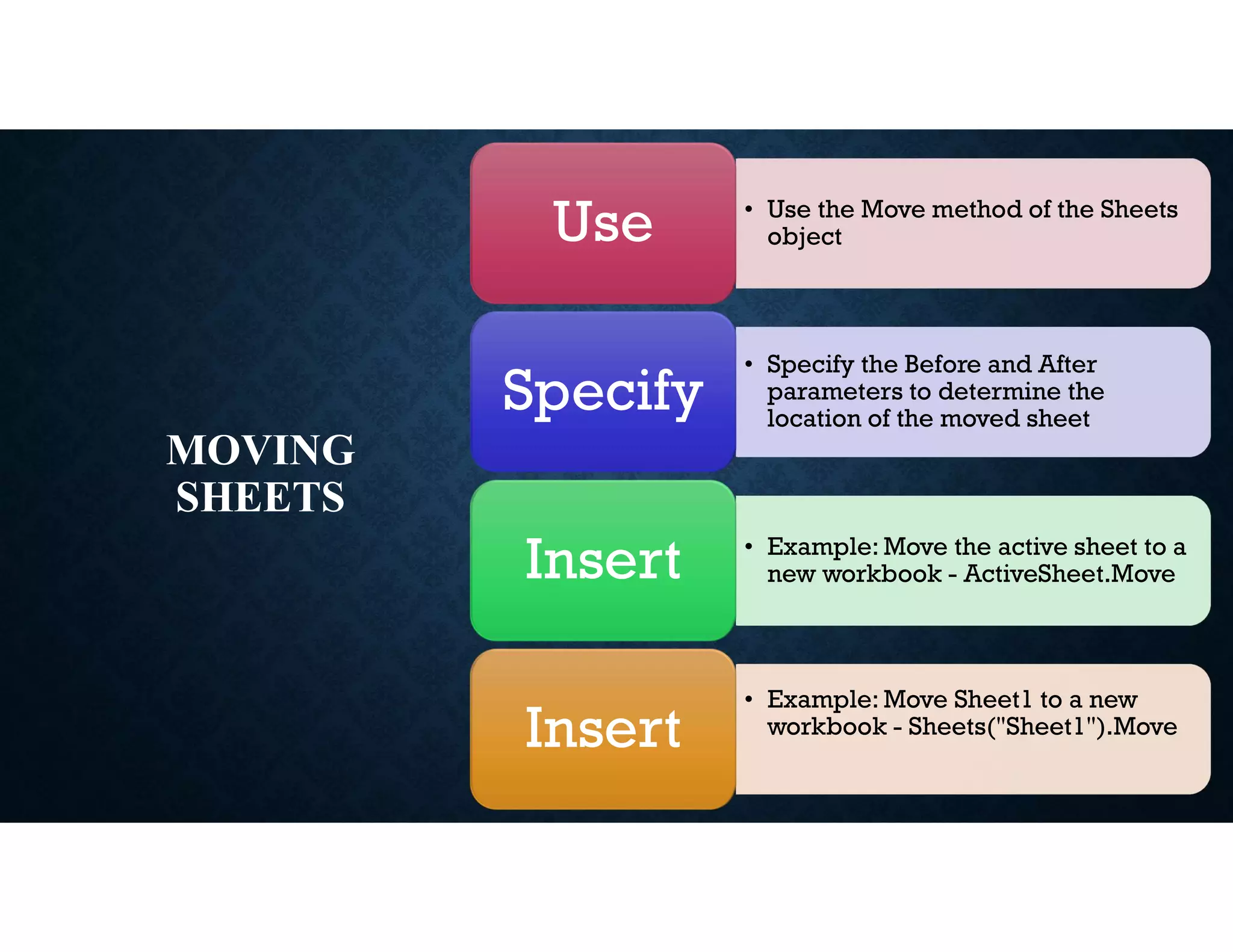 MOVING
SHEETS
• Use the Move method of the Sheets
object
Use
• Specify the Before and After
parameters to determine the
location of the moved sheet
Specify
• Example: Move the active sheet to a
new workbook - ActiveSheet.Move
Insert
• Example: Move Sheet1 to a new
workbook - Sheets("Sheet1").Move
Insert
 