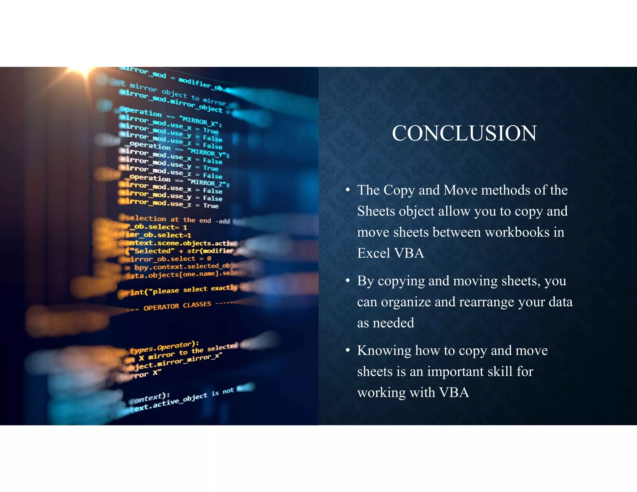 CONCLUSION
• The Copy and Move methods of the
Sheets object allow you to copy and
move sheets between workbooks in
Excel VBA
• By copying and moving sheets, you
can organize and rearrange your data
as needed
• Knowing how to copy and move
sheets is an important skill for
working with VBA
 