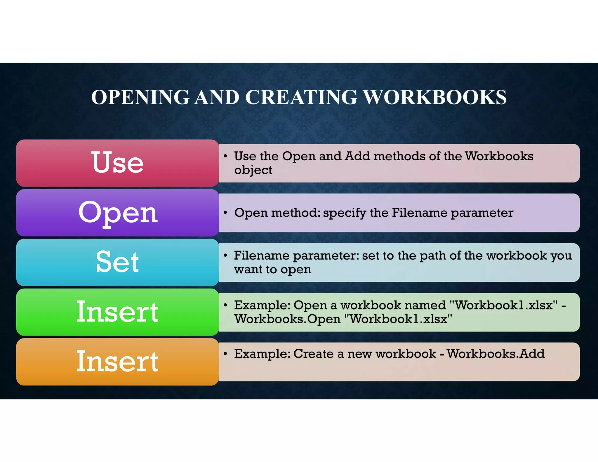 OPENING AND CREATING WORKBOOKS
• Use the Open and Add methods of the Workbooks
object
Use
• Open method: specify the Filename parameter
Open
• Filename parameter: set to the path of the workbook you
want to open
Set
• Example: Open a workbook named "Workbook1.xlsx" -
Workbooks.Open "Workbook1.xlsx"
Insert
• Example: Create a new workbook - Workbooks.Add
Insert
 