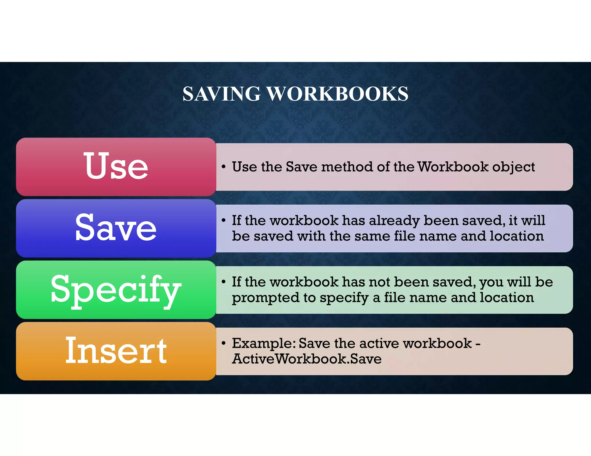 SAVING WORKBOOKS
• Use the Save method of the Workbook object
Use
• If the workbook has already been saved, it will
be saved with the same file name and location
Save
• If the workbook has not been saved, you will be
prompted to specify a file name and location
Specify
• Example: Save the active workbook -
ActiveWorkbook.Save
Insert
 