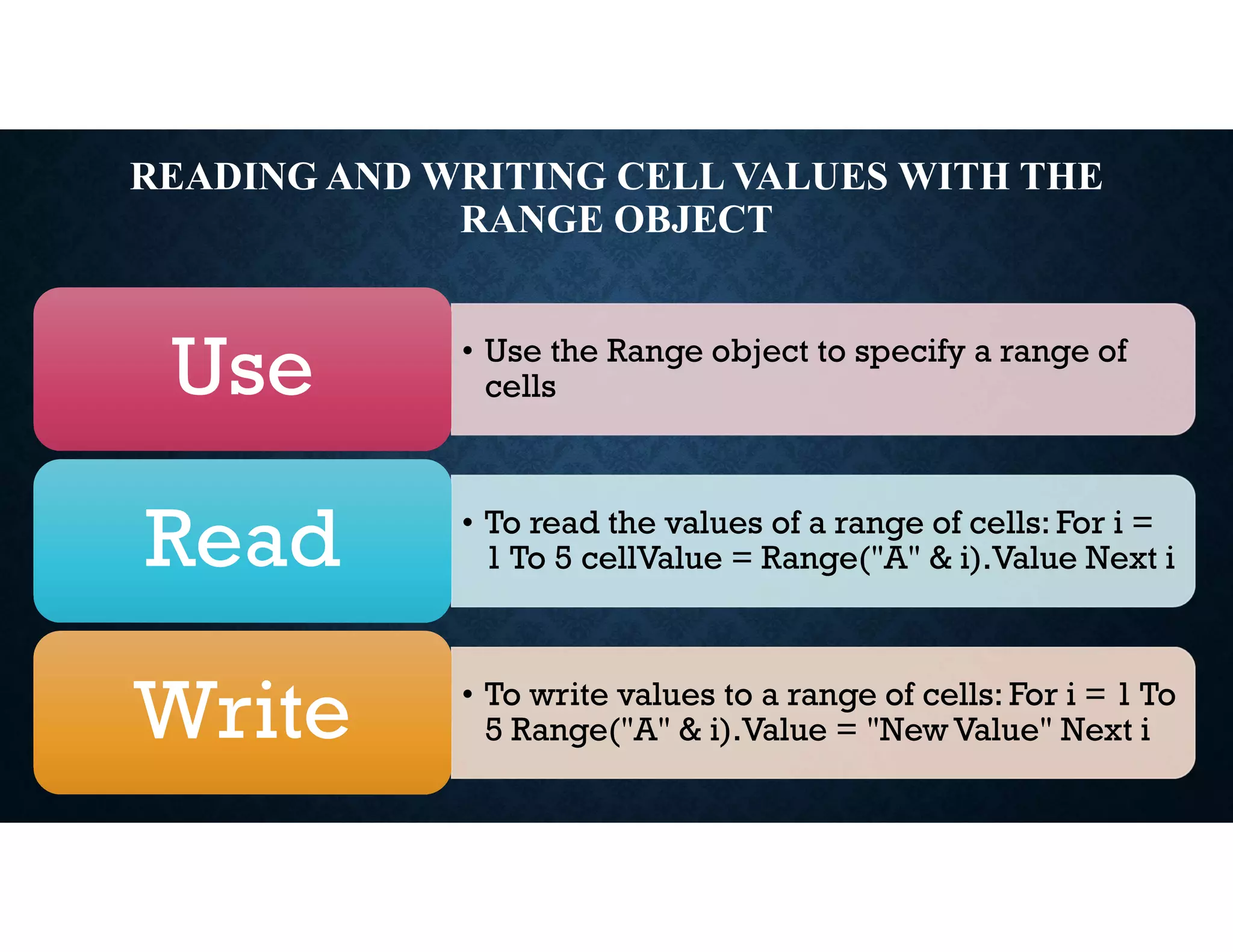READING AND WRITING CELL VALUES WITH THE
RANGE OBJECT
• Use the Range object to specify a range of
cells
Use
• To read the values of a range of cells: For i =
1 To 5 cellValue = Range("A" & i).Value Next i
Read
• To write values to a range of cells: For i = 1 To
5 Range("A" & i).Value = "New Value" Next i
Write
 