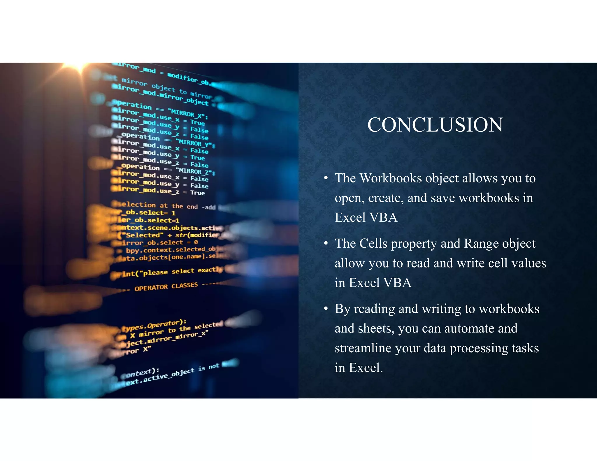 CONCLUSION
• The Workbooks object allows you to
open, create, and save workbooks in
Excel VBA
• The Cells property and Range object
allow you to read and write cell values
in Excel VBA
• By reading and writing to workbooks
and sheets, you can automate and
streamline your data processing tasks
in Excel.
 