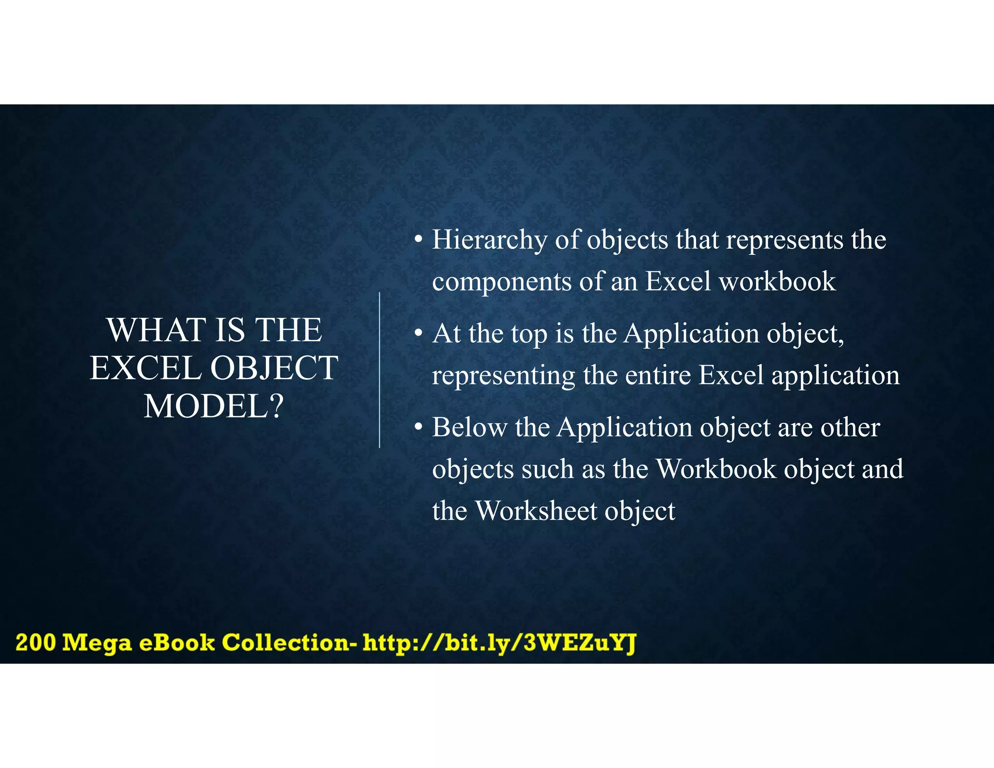 WHAT IS THE
EXCEL OBJECT
MODEL?
• Hierarchy of objects that represents the
components of an Excel workbook
• At the top is the Application object,
representing the entire Excel application
• Below the Application object are other
objects such as the Workbook object and
the Worksheet object
 