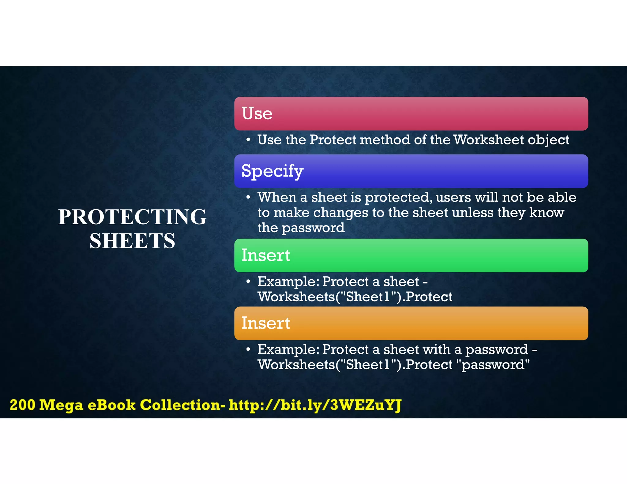 PROTECTING
SHEETS
Use
• Use the Protect method of the Worksheet object
Specify
• When a sheet is protected, users will not be able
to make changes to the sheet unless they know
the password
Insert
• Example: Protect a sheet -
Worksheets("Sheet1").Protect
Insert
• Example: Protect a sheet with a password -
Worksheets("Sheet1").Protect "password"
 