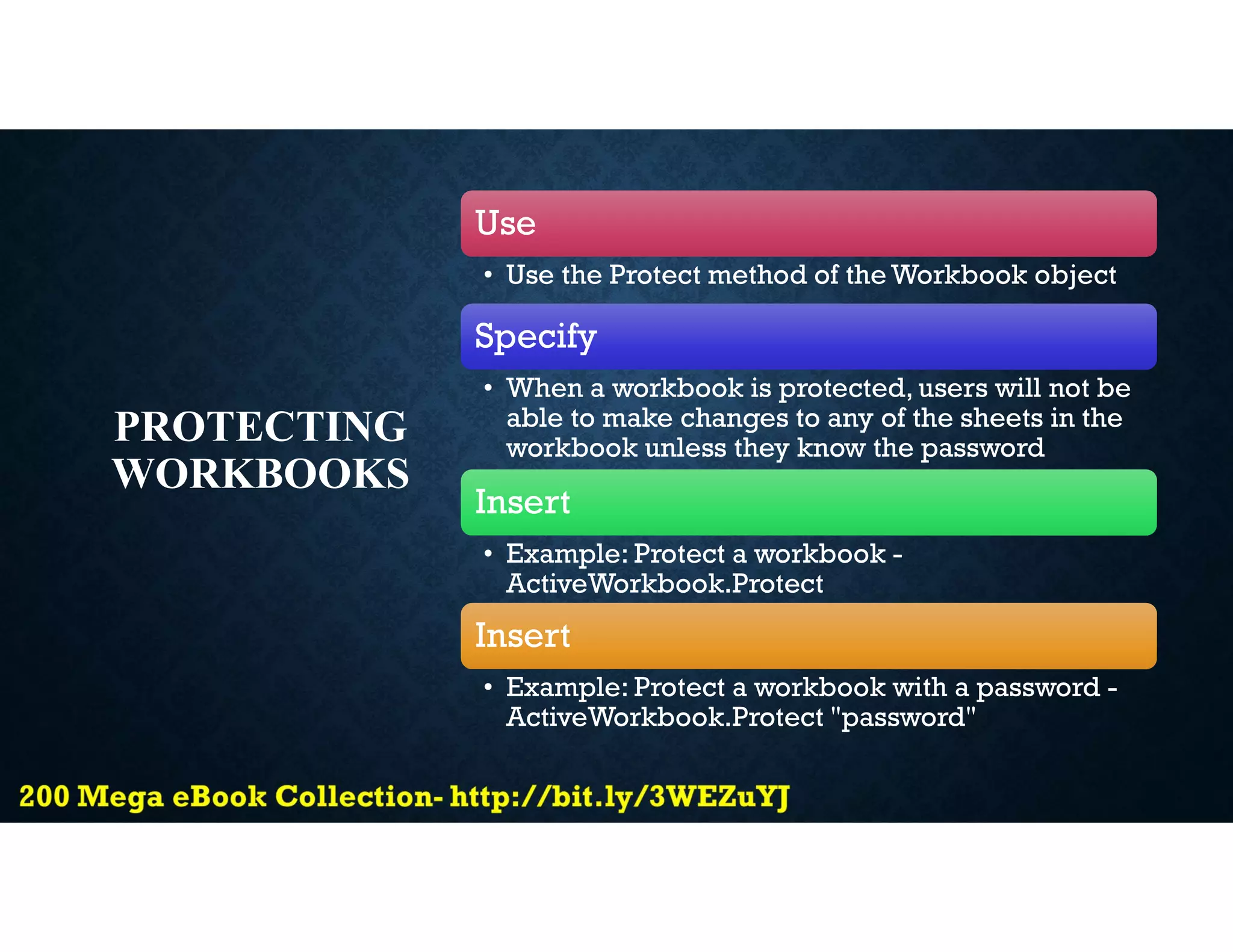 PROTECTING
WORKBOOKS
Use
• Use the Protect method of the Workbook object
Specify
• When a workbook is protected, users will not be
able to make changes to any of the sheets in the
workbook unless they know the password
Insert
• Example: Protect a workbook -
ActiveWorkbook.Protect
Insert
• Example: Protect a workbook with a password -
ActiveWorkbook.Protect "password"
 