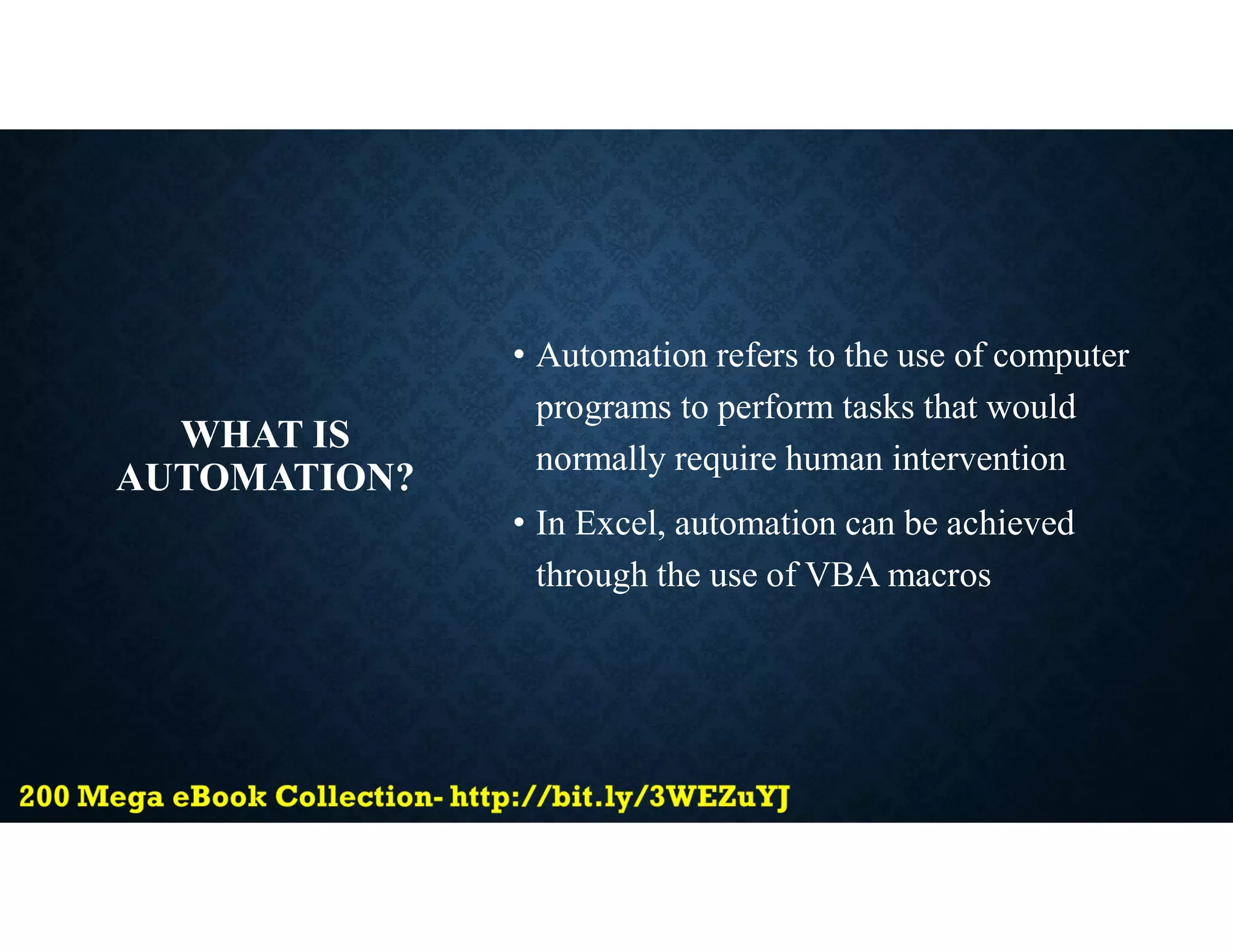 WHAT IS
AUTOMATION?
• Automation refers to the use of computer
programs to perform tasks that would
normally require human intervention
• In Excel, automation can be achieved
through the use of VBA macros
 