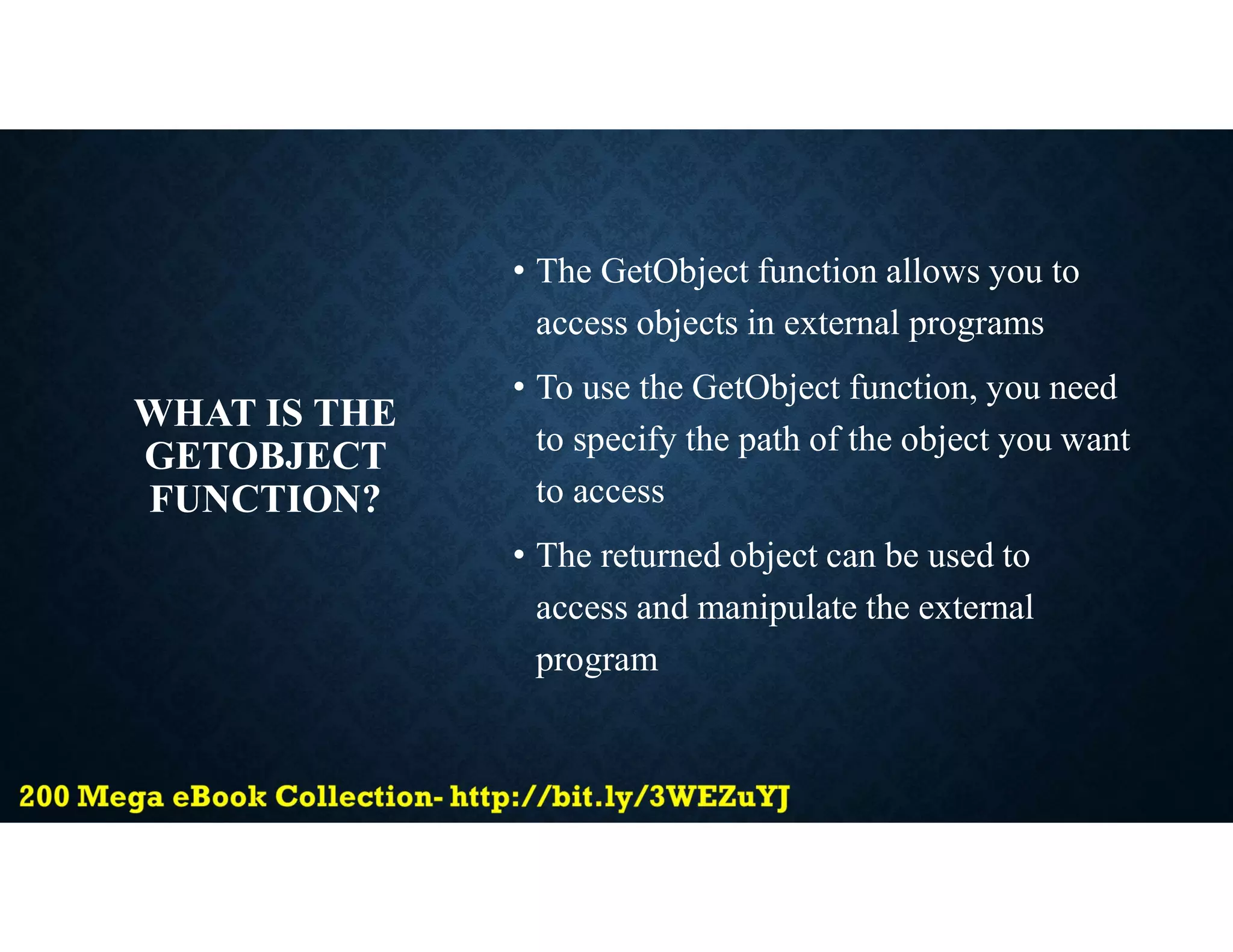 WHAT IS THE
GETOBJECT
FUNCTION?
• The GetObject function allows you to
access objects in external programs
• To use the GetObject function, you need
to specify the path of the object you want
to access
• The returned object can be used to
access and manipulate the external
program
 