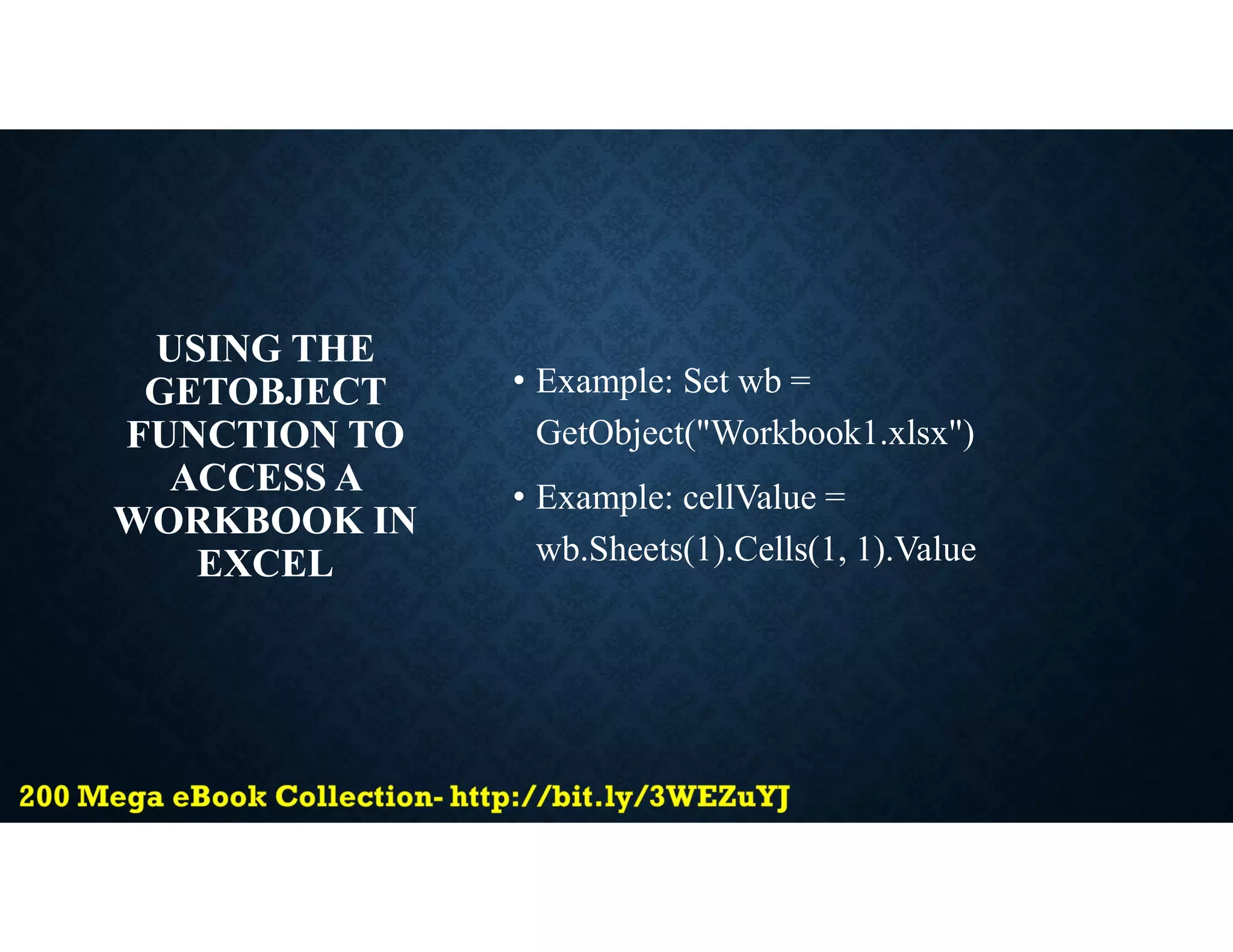 USING THE
GETOBJECT
FUNCTION TO
ACCESS A
WORKBOOK IN
EXCEL
• Example: Set wb =
GetObject("Workbook1.xlsx")
• Example: cellValue =
wb.Sheets(1).Cells(1, 1).Value
 