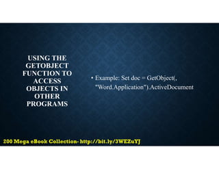 USING THE
GETOBJECT
FUNCTION TO
ACCESS
OBJECTS IN
OTHER
PROGRAMS
• Example: Set doc = GetObject(,
"Word.Application").ActiveDocument
 