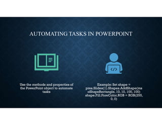AUTOMATING TASKS IN POWERPOINT
Use the methods and properties of
the PowerPoint object to automate
tasks
Example: Set shape =
pres.Slides(1).Shapes.AddShape(ms
oShapeRectangle, 10, 10, 100, 100)
shape.Fill.ForeColor.RGB = RGB(255,
0, 0)
 