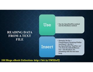 READING DATA
FROM A TEXT
FILE
• Use the OpenTextFile method
and the ReadLine method
Use
• Example: Set fso =
CreateObject("Scripting.FileSys
temObject") Set file =
fso.OpenTextFile("TextFile1.txt"
) Do Until file.AtEndOfStream
line = file.ReadLine 'Do
something with the line here
Loop
Insert
 