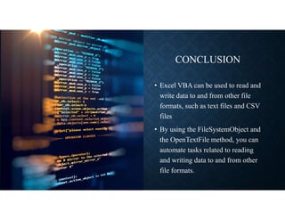 CONCLUSION
• Excel VBA can be used to read and
write data to and from other file
formats, such as text files and CSV
files
• By using the FileSystemObject and
the OpenTextFile method, you can
automate tasks related to reading
and writing data to and from other
file formats.
 